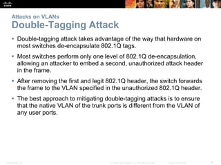 Attacks on VLANs 
Double-Tagging Attack 
 Double-tagging attack takes advantage of the way that hardware on 
most switches de-encapsulate 802.1Q tags. 
 Most switches perform only one level of 802.1Q de-encapsulation, 
allowing an attacker to embed a second, unauthorized attack header 
in the frame. 
 After removing the first and legit 802.1Q header, the switch forwards 
the frame to the VLAN specified in the unauthorized 802.1Q header. 
 The best approach to mitigating double-tagging attacks is to ensure 
that the native VLAN of the trunk ports is different from the VLAN of 
any user ports. 
Presentation_ID © 2008 Cisco Systems, Inc. All rights reserved. Cisco Confidential 44 
 