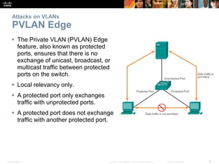 Attacks on VLANs 
PVLAN Edge 
 The Private VLAN (PVLAN) Edge 
feature, also known as protected 
ports, ensures that there is no 
exchange of unicast, broadcast, or 
multicast traffic between protected 
ports on the switch. 
 Local relevancy only. 
 A protected port only exchanges 
traffic with unprotected ports. 
 A protected port does not exchange 
traffic with another protected port. 
Presentation_ID © 2008 Cisco Systems, Inc. All rights reserved. Cisco Confidential 46 
 