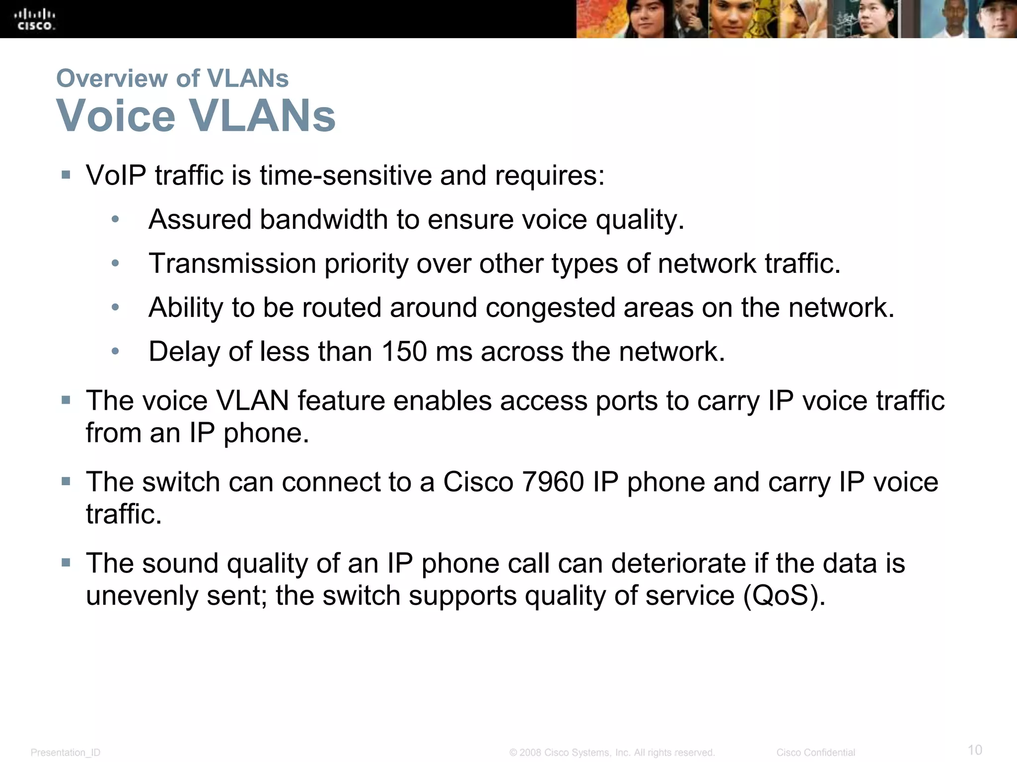 Presentation_ID 10© 2008 Cisco Systems, Inc. All rights reserved. Cisco Confidential
Overview of VLANs
Voice VLANs
 VoIP traffic is time-sensitive and requires:
• Assured bandwidth to ensure voice quality.
• Transmission priority over other types of network traffic.
• Ability to be routed around congested areas on the network.
• Delay of less than 150 ms across the network.
 The voice VLAN feature enables access ports to carry IP voice traffic
from an IP phone.
 The switch can connect to a Cisco 7960 IP phone and carry IP voice
traffic.
 The sound quality of an IP phone call can deteriorate if the data is
unevenly sent; the switch supports quality of service (QoS).
 