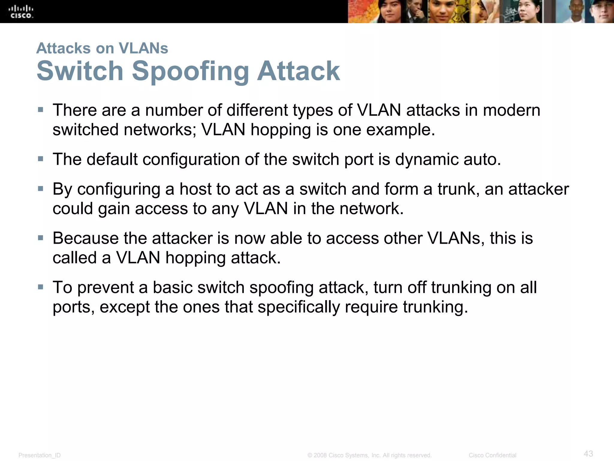 Presentation_ID 43© 2008 Cisco Systems, Inc. All rights reserved. Cisco Confidential
Attacks on VLANs
Switch Spoofing Attack
 There are a number of different types of VLAN attacks in modern
switched networks; VLAN hopping is one example.
 The default configuration of the switch port is dynamic auto.
 By configuring a host to act as a switch and form a trunk, an attacker
could gain access to any VLAN in the network.
 Because the attacker is now able to access other VLANs, this is
called a VLAN hopping attack.
 To prevent a basic switch spoofing attack, turn off trunking on all
ports, except the ones that specifically require trunking.
 