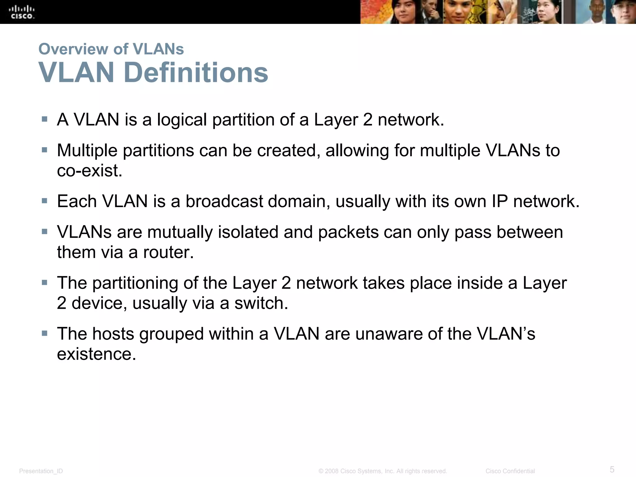 Presentation_ID 5© 2008 Cisco Systems, Inc. All rights reserved. Cisco Confidential
Overview of VLANs
VLAN Definitions
 A VLAN is a logical partition of a Layer 2 network.
 Multiple partitions can be created, allowing for multiple VLANs to
co-exist.
 Each VLAN is a broadcast domain, usually with its own IP network.
 VLANs are mutually isolated and packets can only pass between
them via a router.
 The partitioning of the Layer 2 network takes place inside a Layer
2 device, usually via a switch.
 The hosts grouped within a VLAN are unaware of the VLAN’s
existence.
 