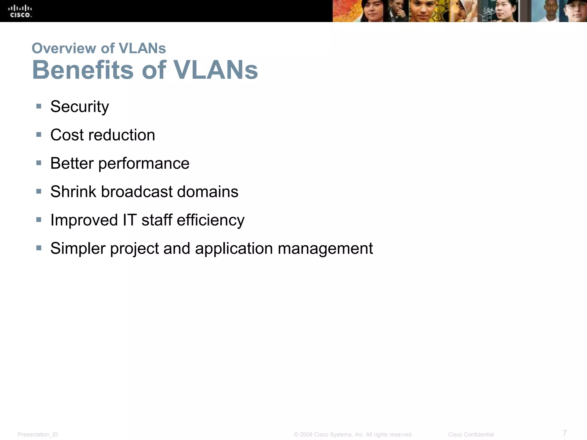 Presentation_ID 7© 2008 Cisco Systems, Inc. All rights reserved. Cisco Confidential
Overview of VLANs
Benefits of VLANs
 Security
 Cost reduction
 Better performance
 Shrink broadcast domains
 Improved IT staff efficiency
 Simpler project and application management
 