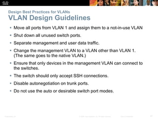 Presentation_ID 47© 2008 Cisco Systems, Inc. All rights reserved. Cisco Confidential
Design Best Practices for VLANs
VLAN Design Guidelines
 Move all ports from VLAN 1 and assign them to a not-in-use VLAN
 Shut down all unused switch ports.
 Separate management and user data traffic.
 Change the management VLAN to a VLAN other than VLAN 1.
(The same goes to the native VLAN.)
 Ensure that only devices in the management VLAN can connect to
the switches.
 The switch should only accept SSH connections.
 Disable autonegotiation on trunk ports.
 Do not use the auto or desirable switch port modes.
 