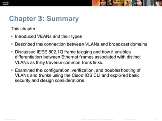 Presentation_ID 48© 2008 Cisco Systems, Inc. All rights reserved. Cisco Confidential
Chapter 3: Summary
This chapter:
 Introduced VLANs and their types
 Described the connection between VLANs and broadcast domains
 Discussed IEEE 802.1Q frame tagging and how it enables
differentiation between Ethernet frames associated with distinct
VLANs as they traverse common trunk links.
 Examined the configuration, verification, and troubleshooting of
VLANs and trunks using the Cisco IOS CLI and explored basic
security and design considerations.
 