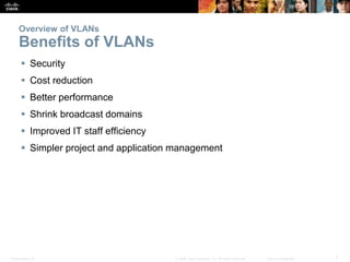 Presentation_ID 7© 2008 Cisco Systems, Inc. All rights reserved. Cisco Confidential
Overview of VLANs
Benefits of VLANs
 Security
 Cost reduction
 Better performance
 Shrink broadcast domains
 Improved IT staff efficiency
 Simpler project and application management
 