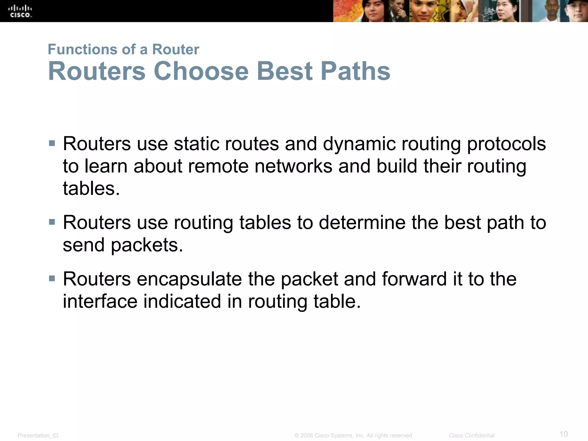 Presentation_ID 10© 2008 Cisco Systems, Inc. All rights reserved. Cisco Confidential
Functions of a Router
Routers Choose Best Paths
 Routers use static routes and dynamic routing protocols
to learn about remote networks and build their routing
tables.
 Routers use routing tables to determine the best path to
send packets.
 Routers encapsulate the packet and forward it to the
interface indicated in routing table.
 
