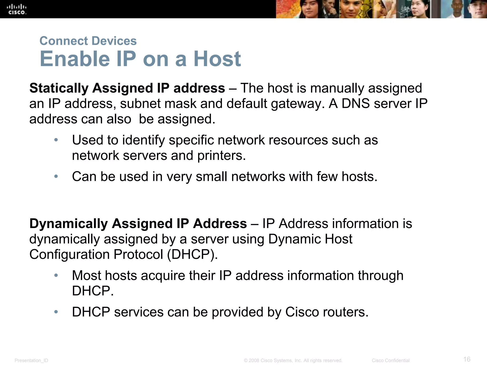 Presentation_ID 16© 2008 Cisco Systems, Inc. All rights reserved. Cisco Confidential
Connect Devices
Enable IP on a Host
Statically Assigned IP address – The host is manually assigned
an IP address, subnet mask and default gateway. A DNS server IP
address can also be assigned.
• Used to identify specific network resources such as
network servers and printers.
• Can be used in very small networks with few hosts.
Dynamically Assigned IP Address – IP Address information is
dynamically assigned by a server using Dynamic Host
Configuration Protocol (DHCP).
• Most hosts acquire their IP address information through
DHCP.
• DHCP services can be provided by Cisco routers.
 