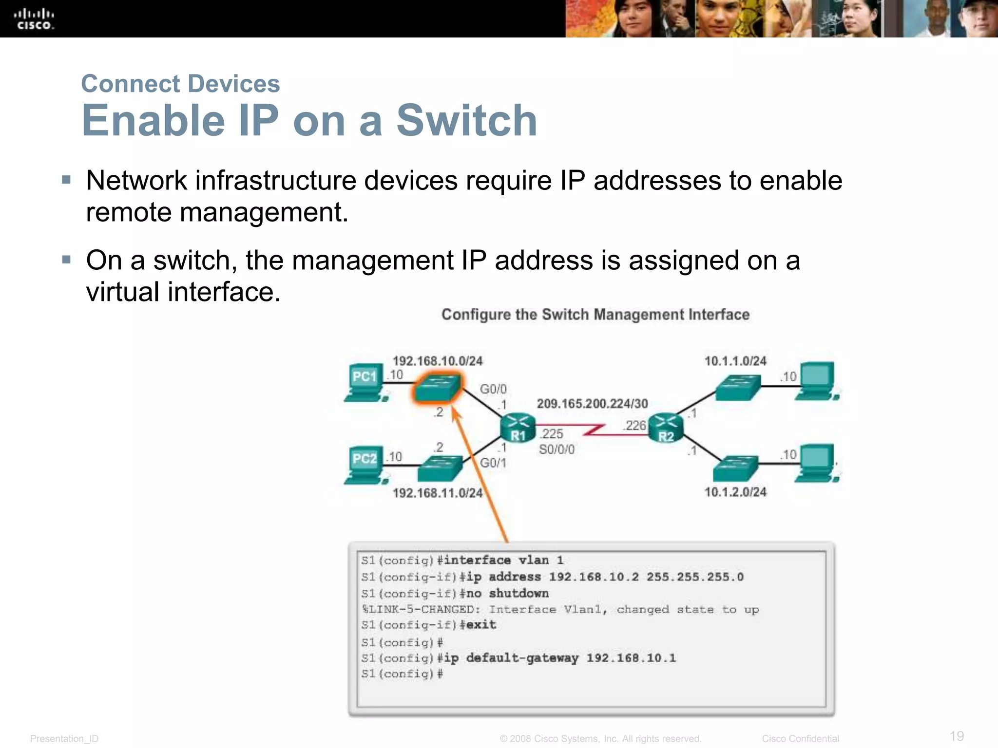 Presentation_ID 19© 2008 Cisco Systems, Inc. All rights reserved. Cisco Confidential
 Network infrastructure devices require IP addresses to enable
remote management.
 On a switch, the management IP address is assigned on a
virtual interface.
Connect Devices
Enable IP on a Switch
 