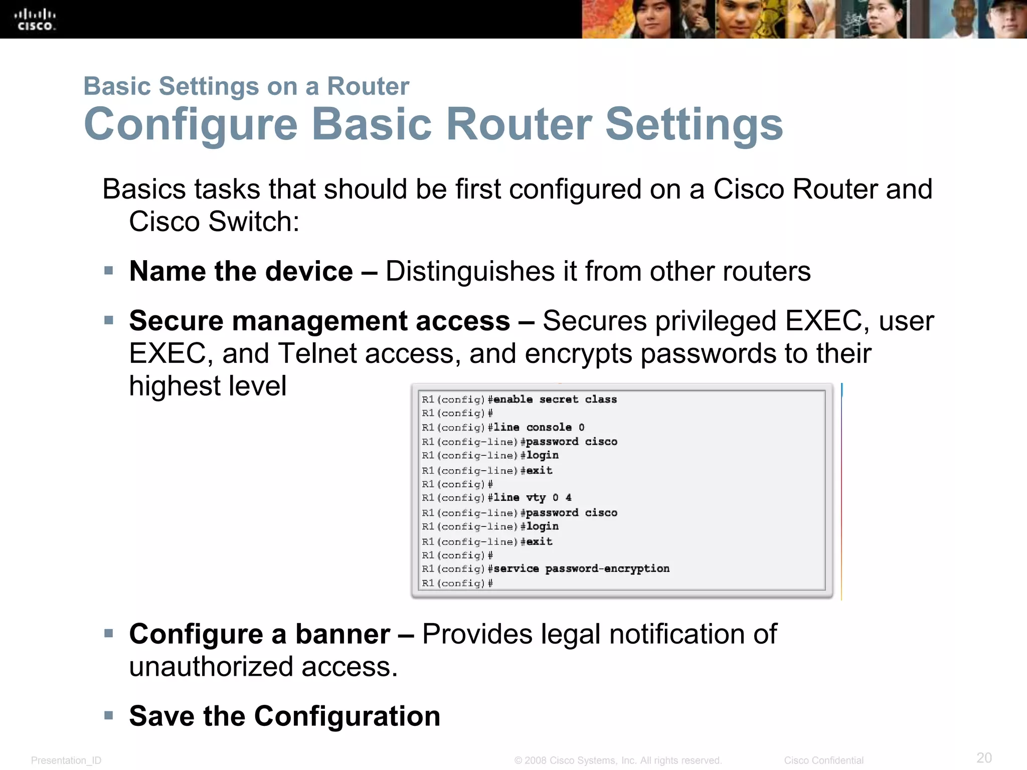 Presentation_ID 20© 2008 Cisco Systems, Inc. All rights reserved. Cisco Confidential
Basics tasks that should be first configured on a Cisco Router and
Cisco Switch:
 Name the device – Distinguishes it from other routers
 Secure management access – Secures privileged EXEC, user
EXEC, and Telnet access, and encrypts passwords to their
highest level
 Configure a banner – Provides legal notification of
unauthorized access.
 Save the Configuration
Basic Settings on a Router
Configure Basic Router Settings
 
