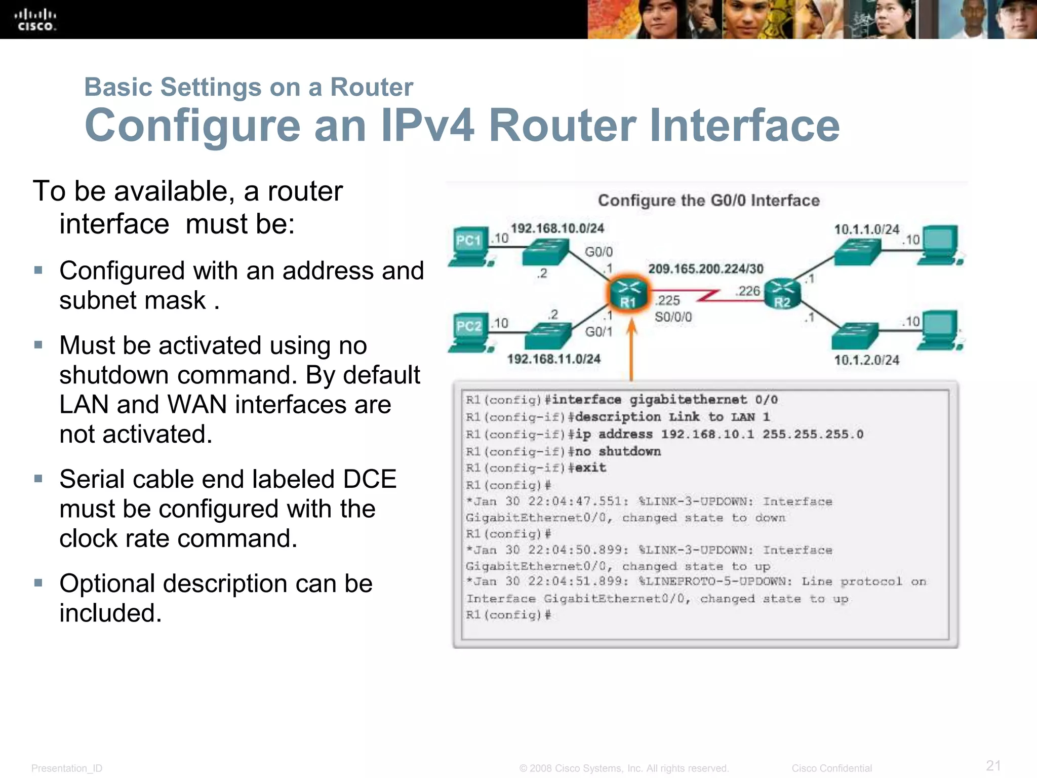 Presentation_ID 21© 2008 Cisco Systems, Inc. All rights reserved. Cisco Confidential
To be available, a router
interface must be:
 Configured with an address and
subnet mask .
 Must be activated using no
shutdown command. By default
LAN and WAN interfaces are
not activated.
 Serial cable end labeled DCE
must be configured with the
clock rate command.
 Optional description can be
included.
Basic Settings on a Router
Configure an IPv4 Router Interface
 