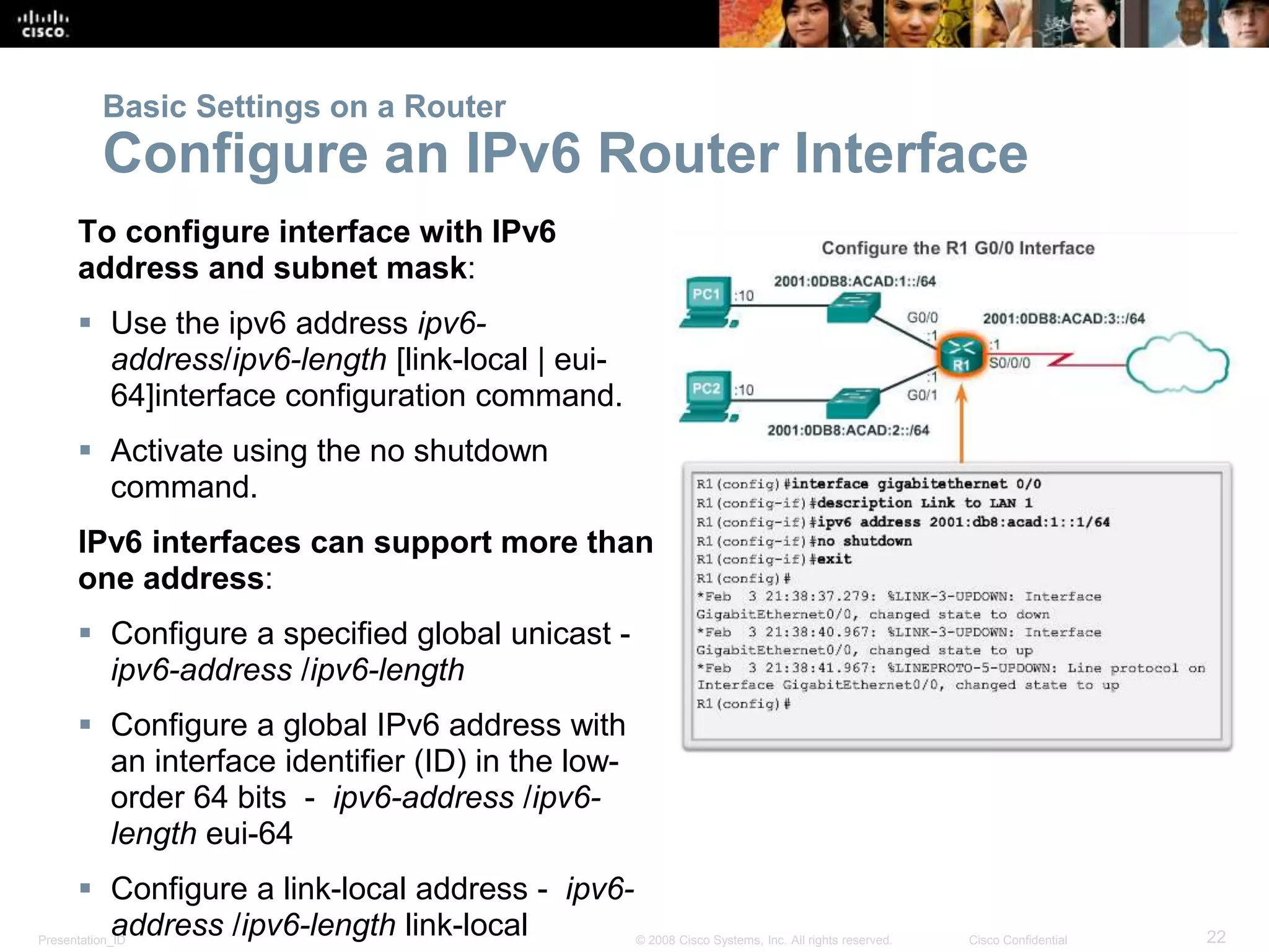 Presentation_ID 22© 2008 Cisco Systems, Inc. All rights reserved. Cisco Confidential
To configure interface with IPv6
address and subnet mask:
 Use the ipv6 address ipv6-
address/ipv6-length [link-local | eui-
64]interface configuration command.
 Activate using the no shutdown
command.
IPv6 interfaces can support more than
one address:
 Configure a specified global unicast -
ipv6-address /ipv6-length
 Configure a global IPv6 address with
an interface identifier (ID) in the low-
order 64 bits - ipv6-address /ipv6-
length eui-64
 Configure a link-local address - ipv6-
address /ipv6-length link-local
Basic Settings on a Router
Configure an IPv6 Router Interface
 