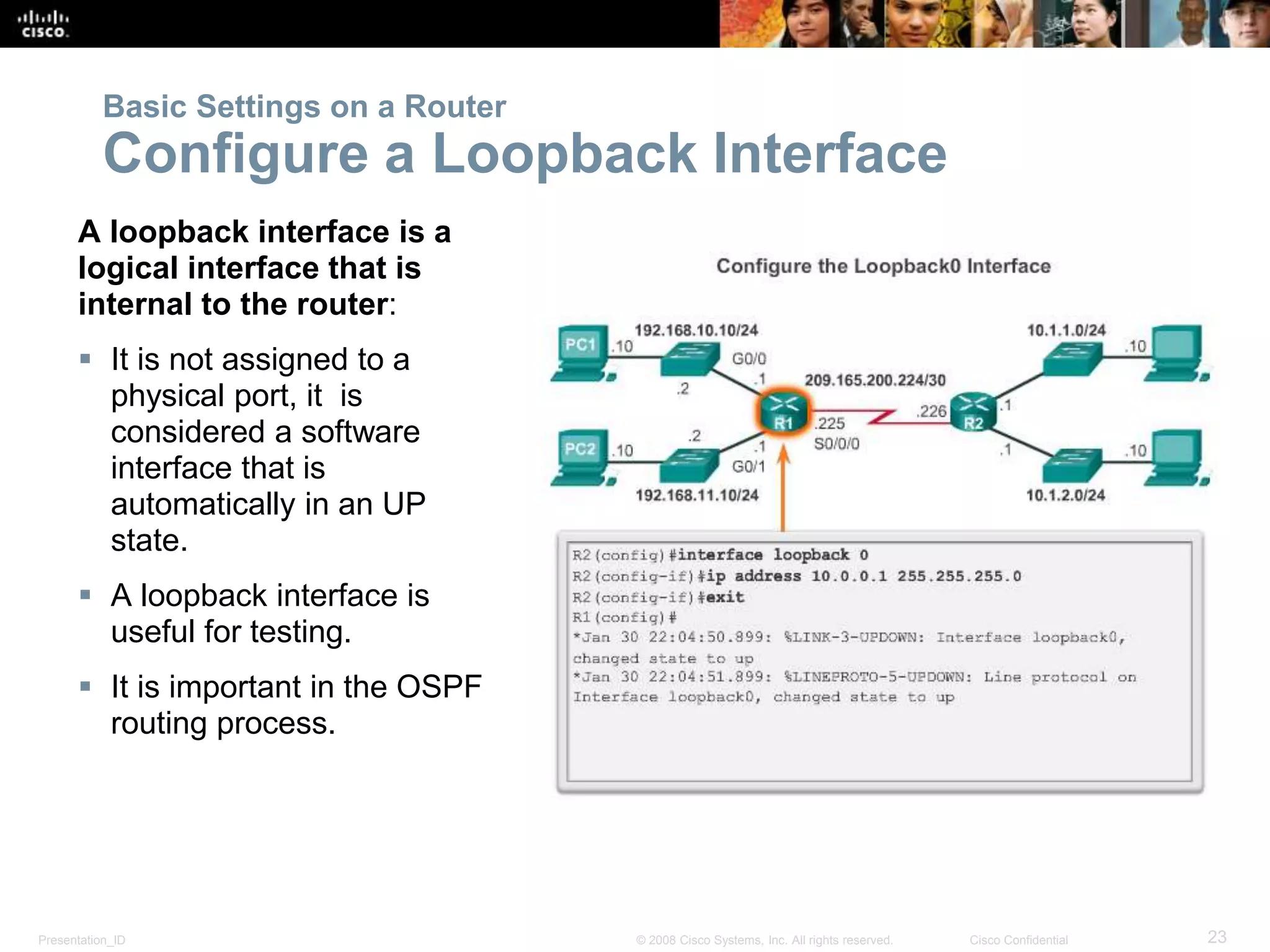 Presentation_ID 23© 2008 Cisco Systems, Inc. All rights reserved. Cisco Confidential
Basic Settings on a Router
Configure a Loopback Interface
A loopback interface is a
logical interface that is
internal to the router:
 It is not assigned to a
physical port, it is
considered a software
interface that is
automatically in an UP
state.
 A loopback interface is
useful for testing.
 It is important in the OSPF
routing process.
 