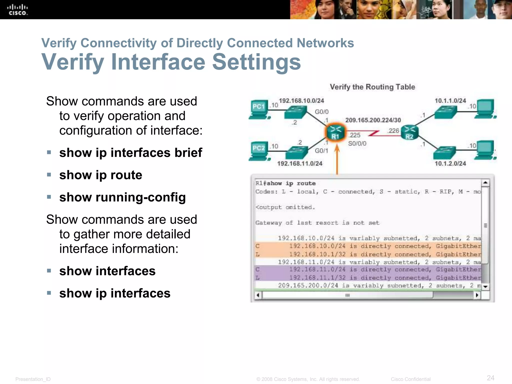 Presentation_ID 24© 2008 Cisco Systems, Inc. All rights reserved. Cisco Confidential
Verify Connectivity of Directly Connected Networks
Verify Interface Settings
Show commands are used
to verify operation and
configuration of interface:
 show ip interfaces brief
 show ip route
 show running-config
Show commands are used
to gather more detailed
interface information:
 show interfaces
 show ip interfaces
 