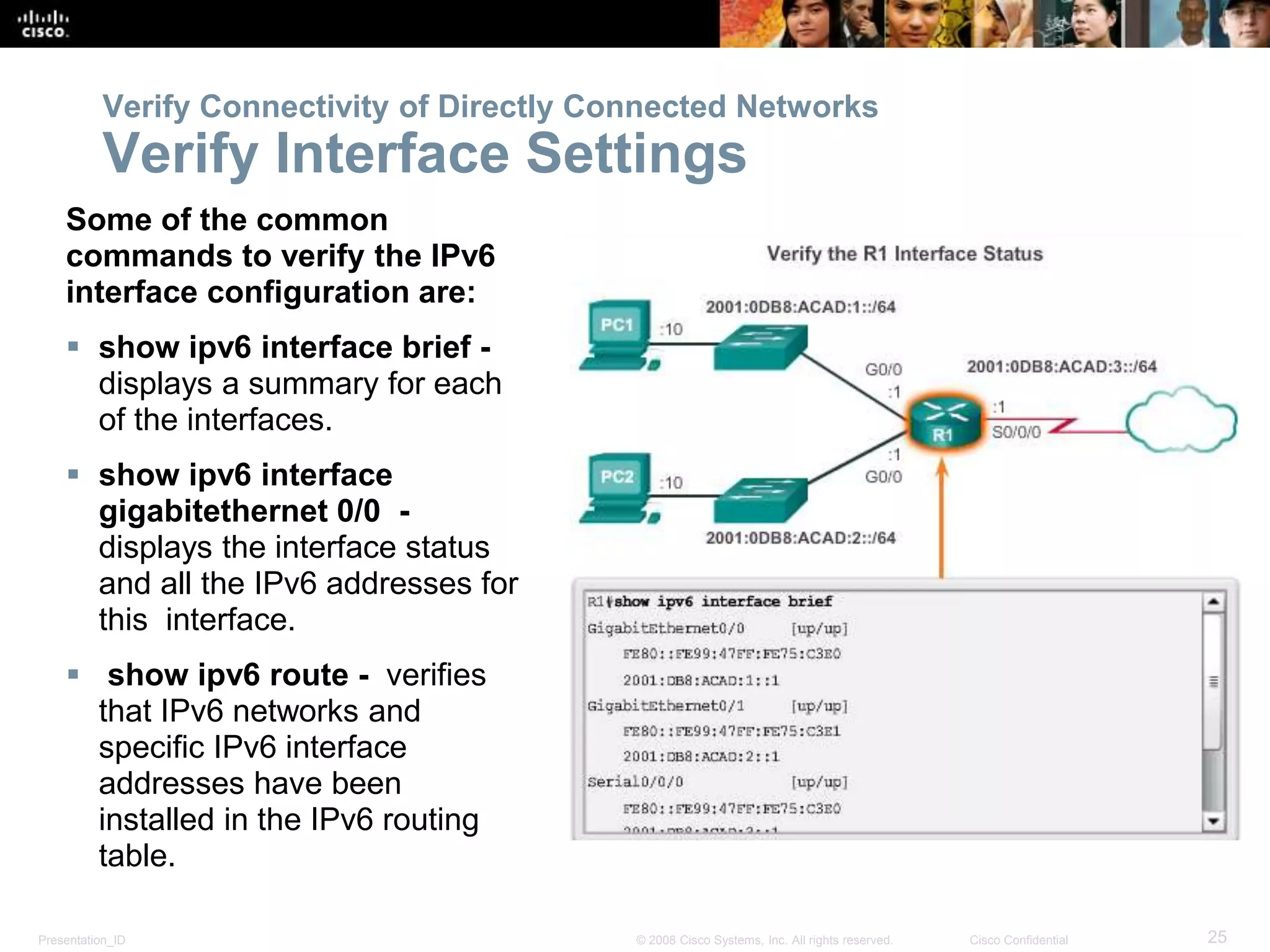 Presentation_ID 25© 2008 Cisco Systems, Inc. All rights reserved. Cisco Confidential
Verify Connectivity of Directly Connected Networks
Verify Interface Settings
Some of the common
commands to verify the IPv6
interface configuration are:
 show ipv6 interface brief -
displays a summary for each
of the interfaces.
 show ipv6 interface
gigabitethernet 0/0 -
displays the interface status
and all the IPv6 addresses for
this interface.
 show ipv6 route - verifies
that IPv6 networks and
specific IPv6 interface
addresses have been
installed in the IPv6 routing
table.
 