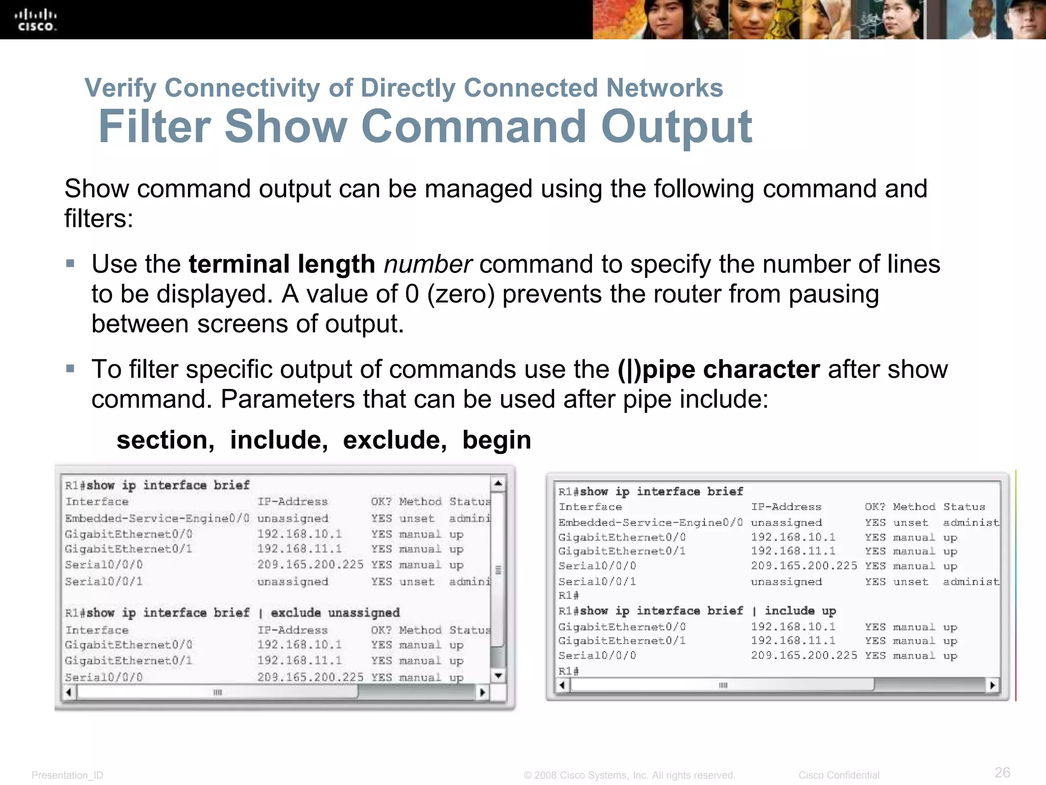 Presentation_ID 26© 2008 Cisco Systems, Inc. All rights reserved. Cisco Confidential
Show command output can be managed using the following command and
filters:
 Use the terminal length number command to specify the number of lines
to be displayed. A value of 0 (zero) prevents the router from pausing
between screens of output.
 To filter specific output of commands use the (|)pipe character after show
command. Parameters that can be used after pipe include:
section, include, exclude, begin
Verify Connectivity of Directly Connected Networks
Filter Show Command Output
 