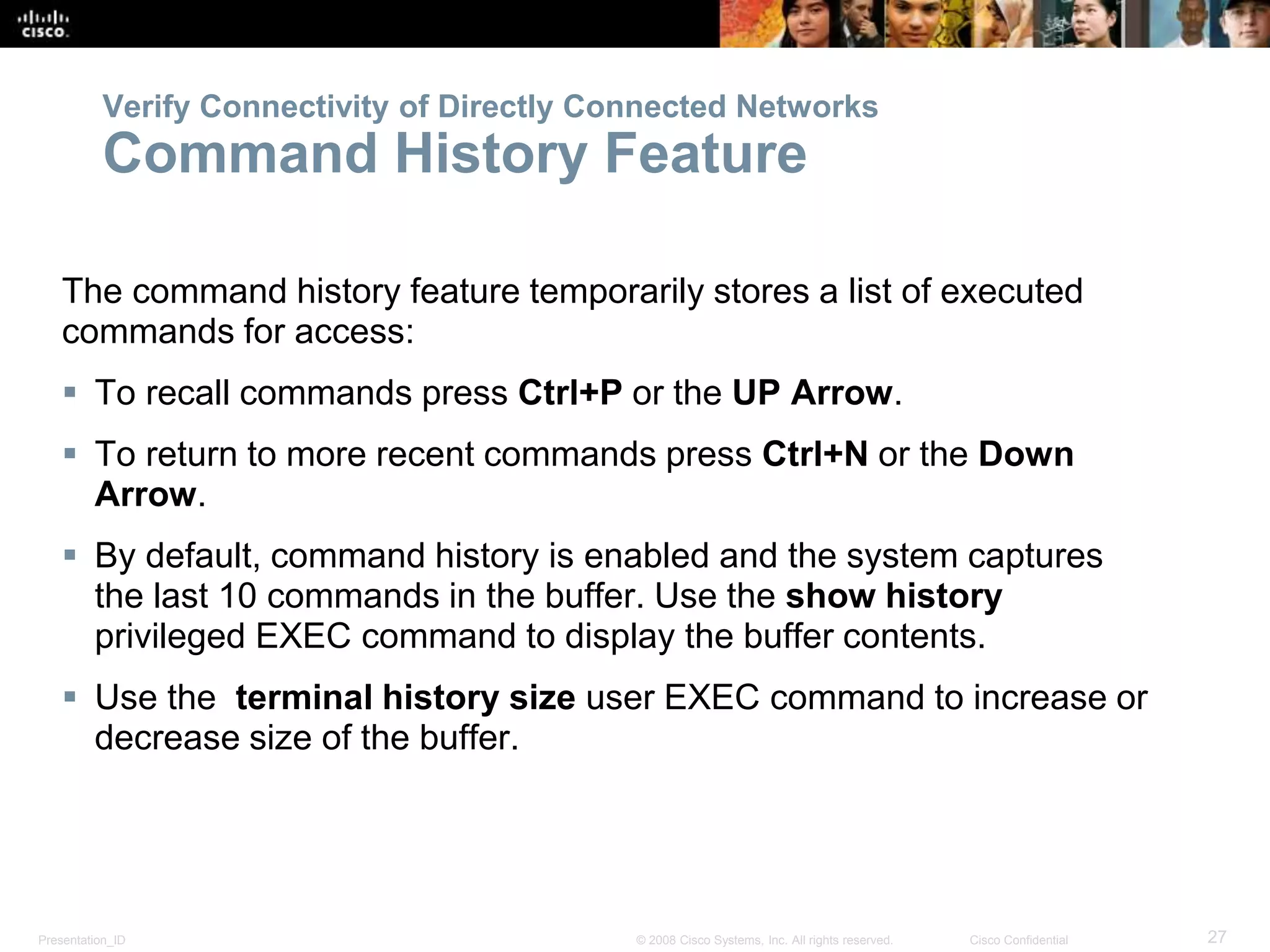 Presentation_ID 27© 2008 Cisco Systems, Inc. All rights reserved. Cisco Confidential
Verify Connectivity of Directly Connected Networks
Command History Feature
The command history feature temporarily stores a list of executed
commands for access:
 To recall commands press Ctrl+P or the UP Arrow.
 To return to more recent commands press Ctrl+N or the Down
Arrow.
 By default, command history is enabled and the system captures
the last 10 commands in the buffer. Use the show history
privileged EXEC command to display the buffer contents.
 Use the terminal history size user EXEC command to increase or
decrease size of the buffer.
 