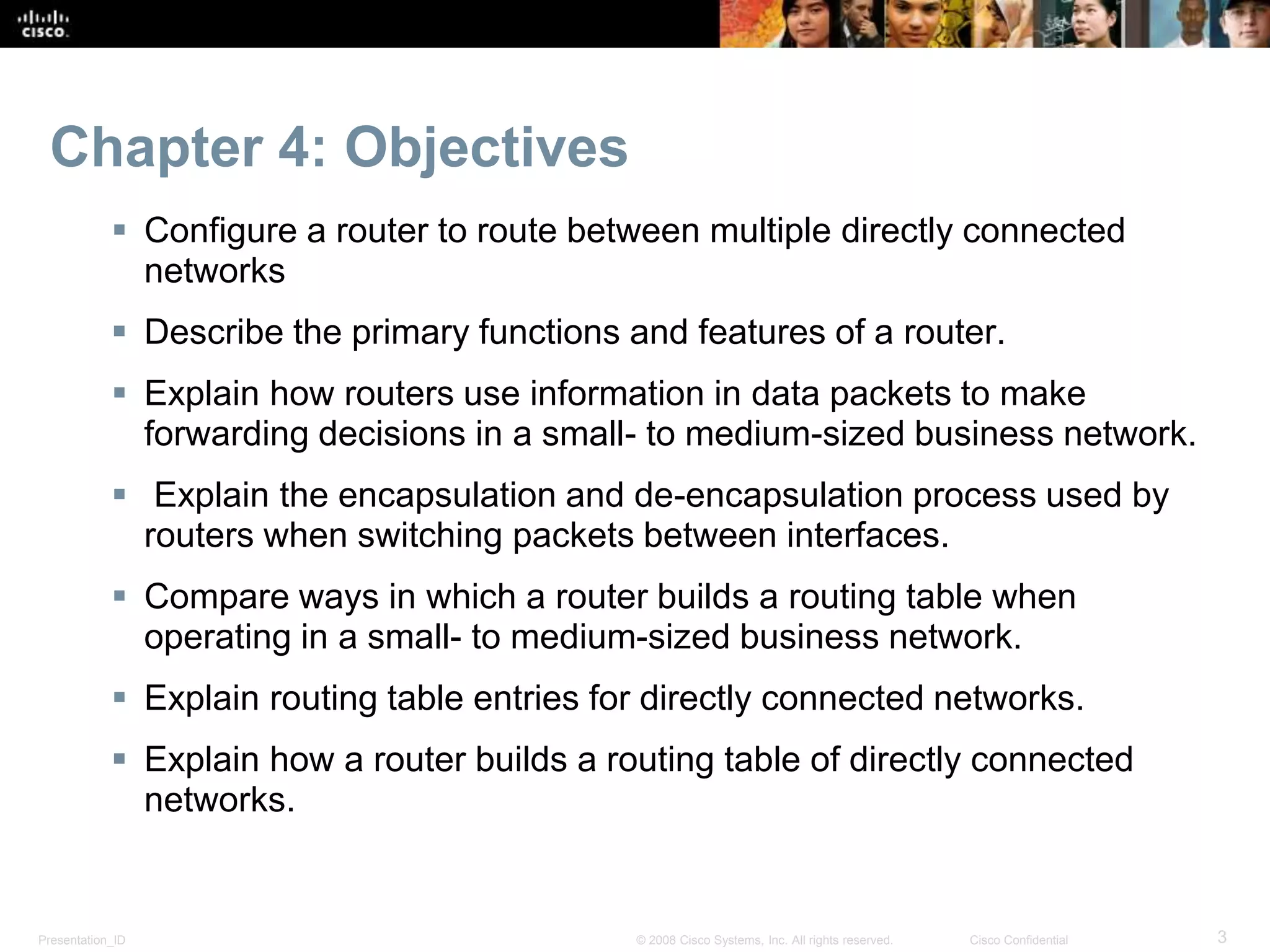 Presentation_ID 3© 2008 Cisco Systems, Inc. All rights reserved. Cisco Confidential
Chapter 4: Objectives
 Configure a router to route between multiple directly connected
networks
 Describe the primary functions and features of a router.
 Explain how routers use information in data packets to make
forwarding decisions in a small- to medium-sized business network.
 Explain the encapsulation and de-encapsulation process used by
routers when switching packets between interfaces.
 Compare ways in which a router builds a routing table when
operating in a small- to medium-sized business network.
 Explain routing table entries for directly connected networks.
 Explain how a router builds a routing table of directly connected
networks.
 
