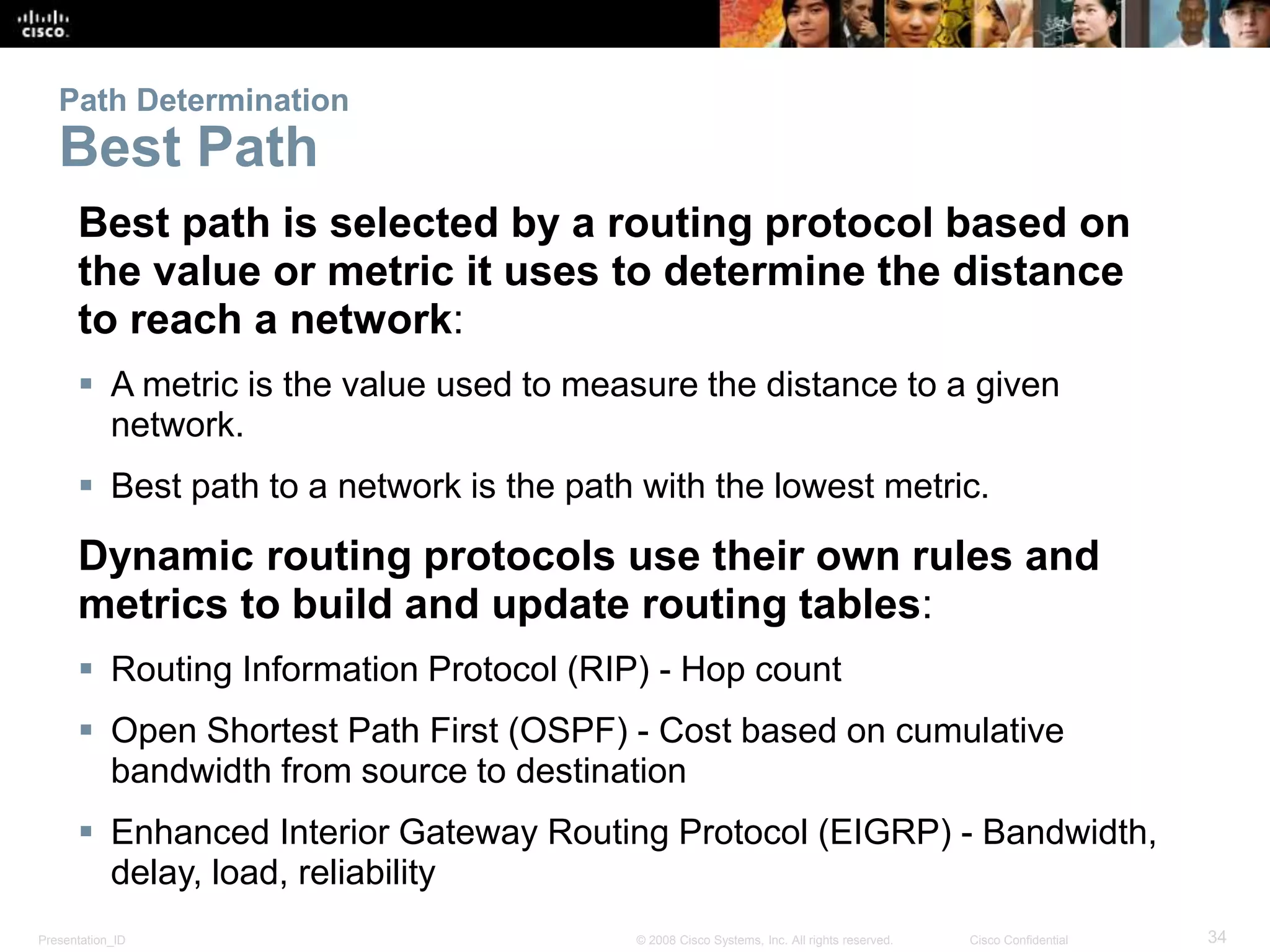 Presentation_ID 34© 2008 Cisco Systems, Inc. All rights reserved. Cisco Confidential
Path Determination
Best Path
Best path is selected by a routing protocol based on
the value or metric it uses to determine the distance
to reach a network:
 A metric is the value used to measure the distance to a given
network.
 Best path to a network is the path with the lowest metric.
Dynamic routing protocols use their own rules and
metrics to build and update routing tables:
 Routing Information Protocol (RIP) - Hop count
 Open Shortest Path First (OSPF) - Cost based on cumulative
bandwidth from source to destination
 Enhanced Interior Gateway Routing Protocol (EIGRP) - Bandwidth,
delay, load, reliability
 