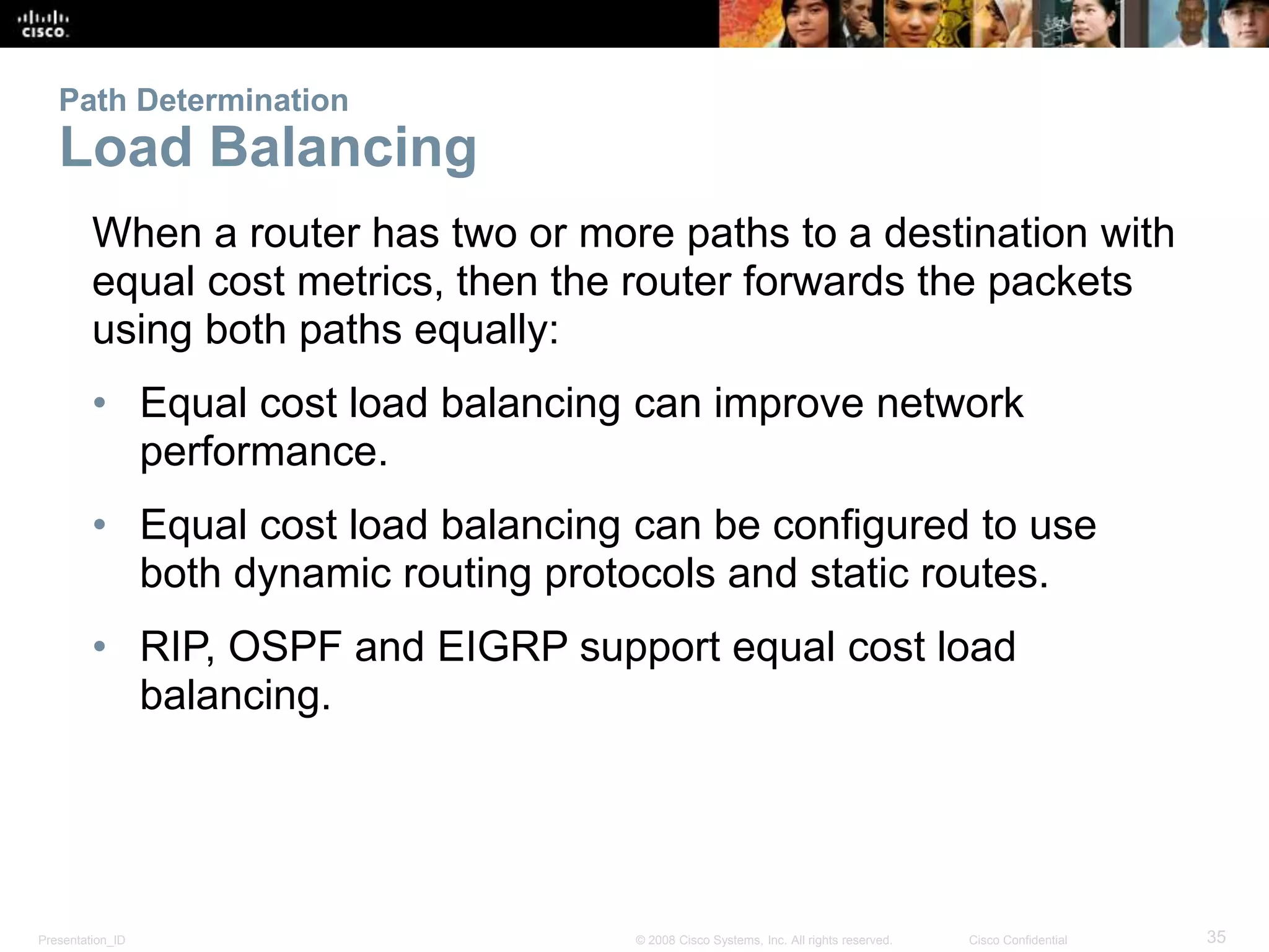 Presentation_ID 35© 2008 Cisco Systems, Inc. All rights reserved. Cisco Confidential
Path Determination
Load Balancing
When a router has two or more paths to a destination with
equal cost metrics, then the router forwards the packets
using both paths equally:
• Equal cost load balancing can improve network
performance.
• Equal cost load balancing can be configured to use
both dynamic routing protocols and static routes.
• RIP, OSPF and EIGRP support equal cost load
balancing.
 