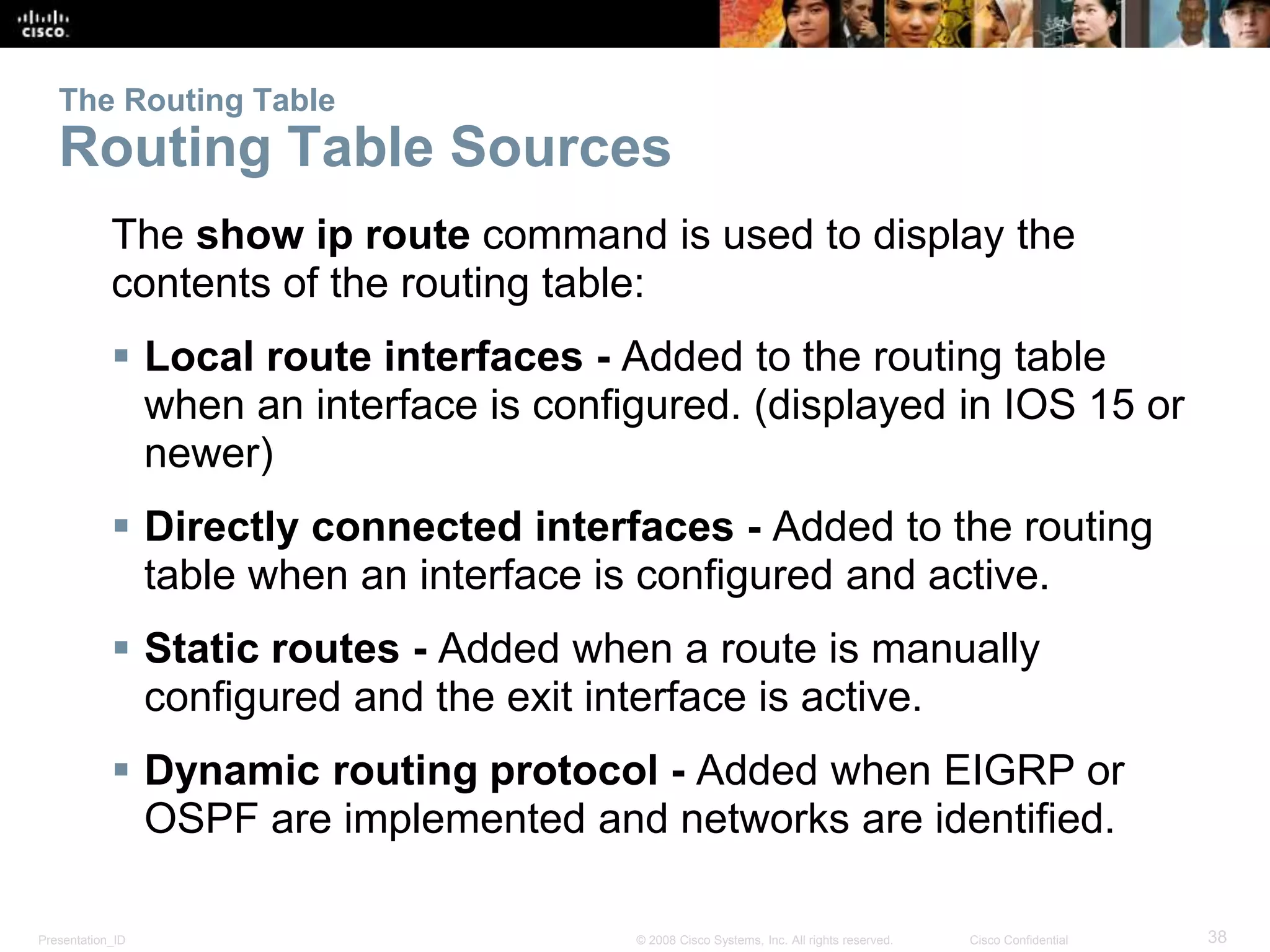 Presentation_ID 38© 2008 Cisco Systems, Inc. All rights reserved. Cisco Confidential
The Routing Table
Routing Table Sources
The show ip route command is used to display the
contents of the routing table:
 Local route interfaces - Added to the routing table
when an interface is configured. (displayed in IOS 15 or
newer)
 Directly connected interfaces - Added to the routing
table when an interface is configured and active.
 Static routes - Added when a route is manually
configured and the exit interface is active.
 Dynamic routing protocol - Added when EIGRP or
OSPF are implemented and networks are identified.
 
