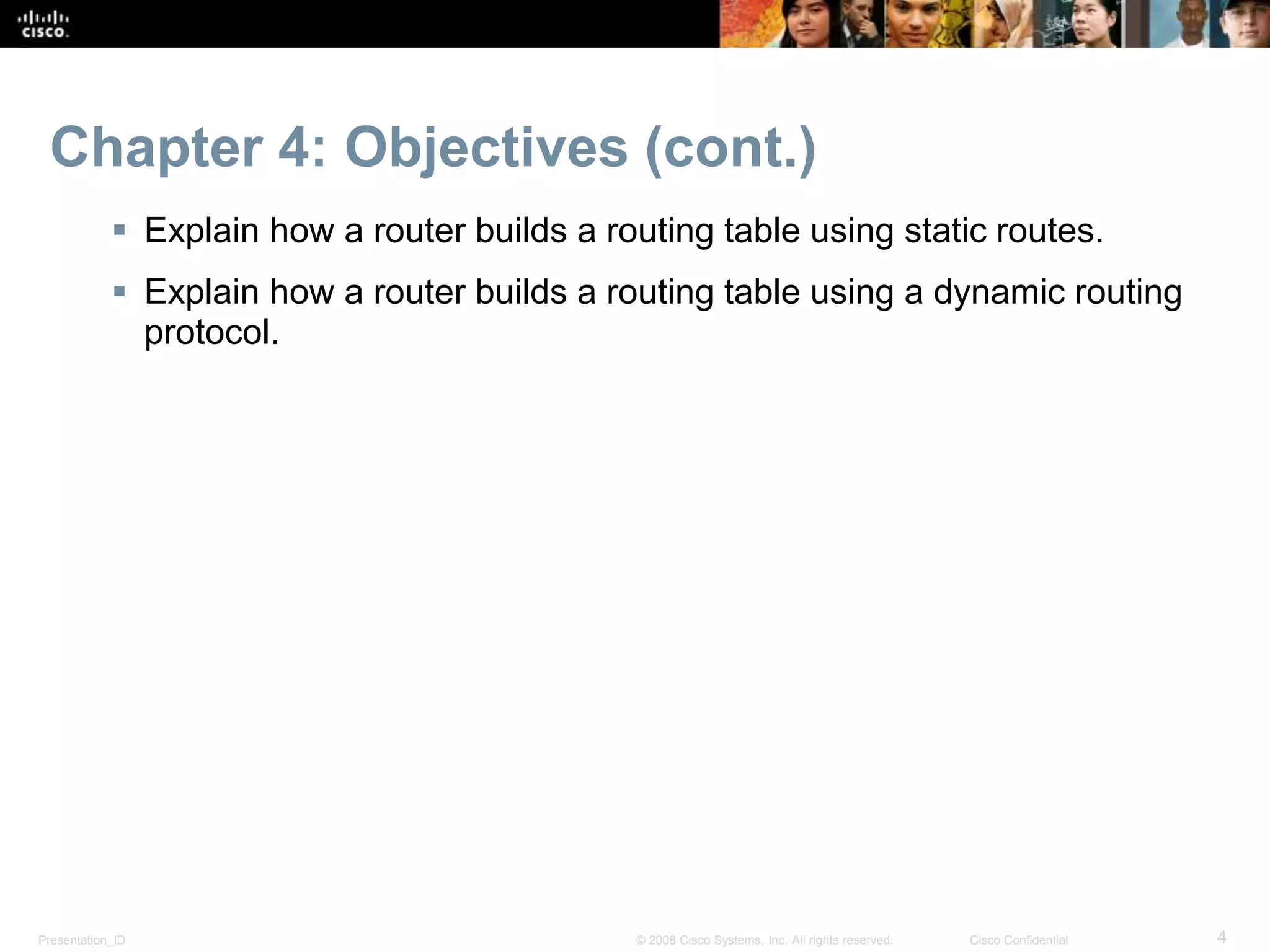 Presentation_ID 4© 2008 Cisco Systems, Inc. All rights reserved. Cisco Confidential
Chapter 4: Objectives (cont.)
 Explain how a router builds a routing table using static routes.
 Explain how a router builds a routing table using a dynamic routing
protocol.
 