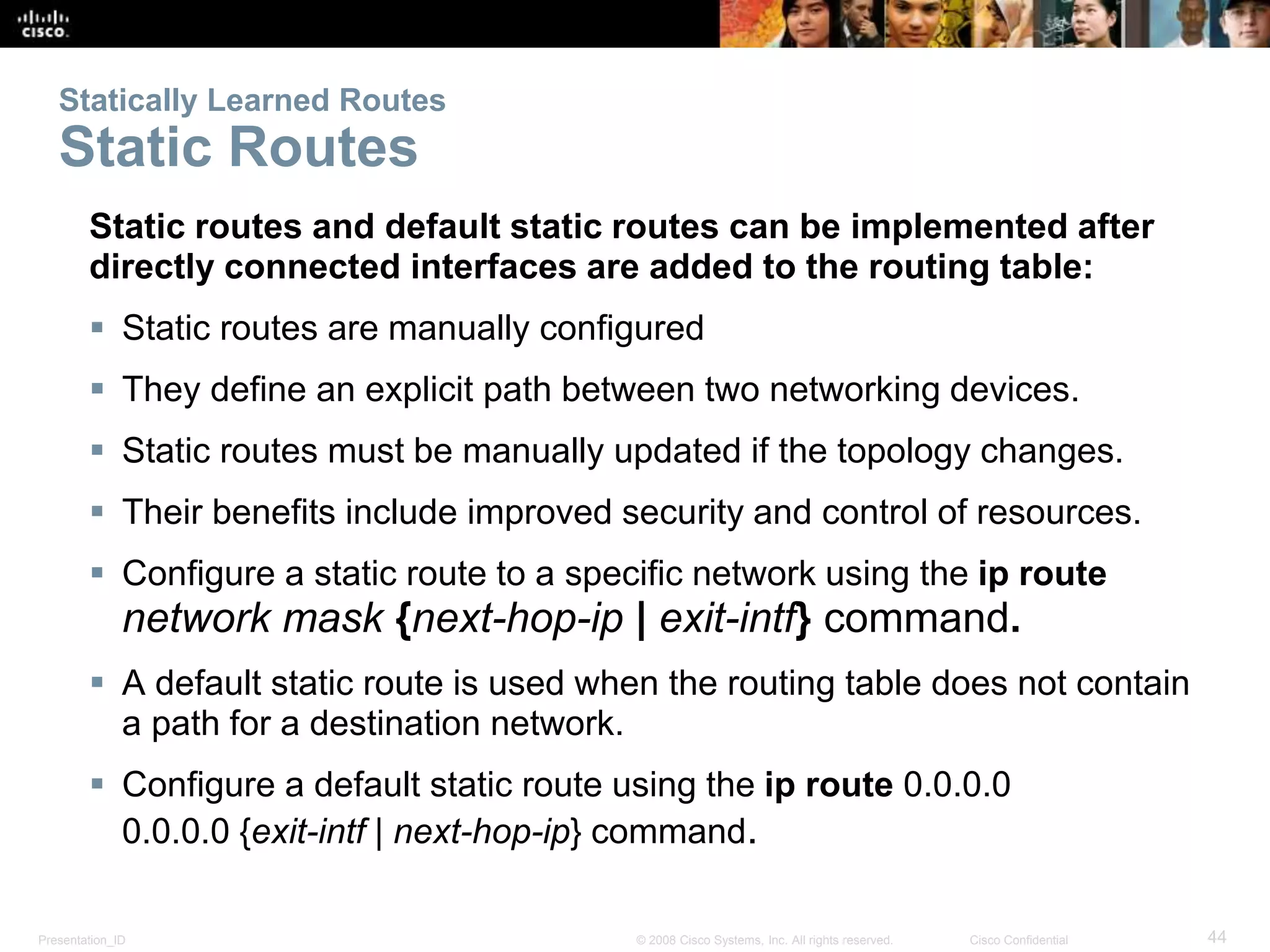 Presentation_ID 44© 2008 Cisco Systems, Inc. All rights reserved. Cisco Confidential
Statically Learned Routes
Static Routes
Static routes and default static routes can be implemented after
directly connected interfaces are added to the routing table:
 Static routes are manually configured
 They define an explicit path between two networking devices.
 Static routes must be manually updated if the topology changes.
 Their benefits include improved security and control of resources.
 Configure a static route to a specific network using the ip route
network mask {next-hop-ip | exit-intf} command.
 A default static route is used when the routing table does not contain
a path for a destination network.
 Configure a default static route using the ip route 0.0.0.0
0.0.0.0 {exit-intf | next-hop-ip} command.
 