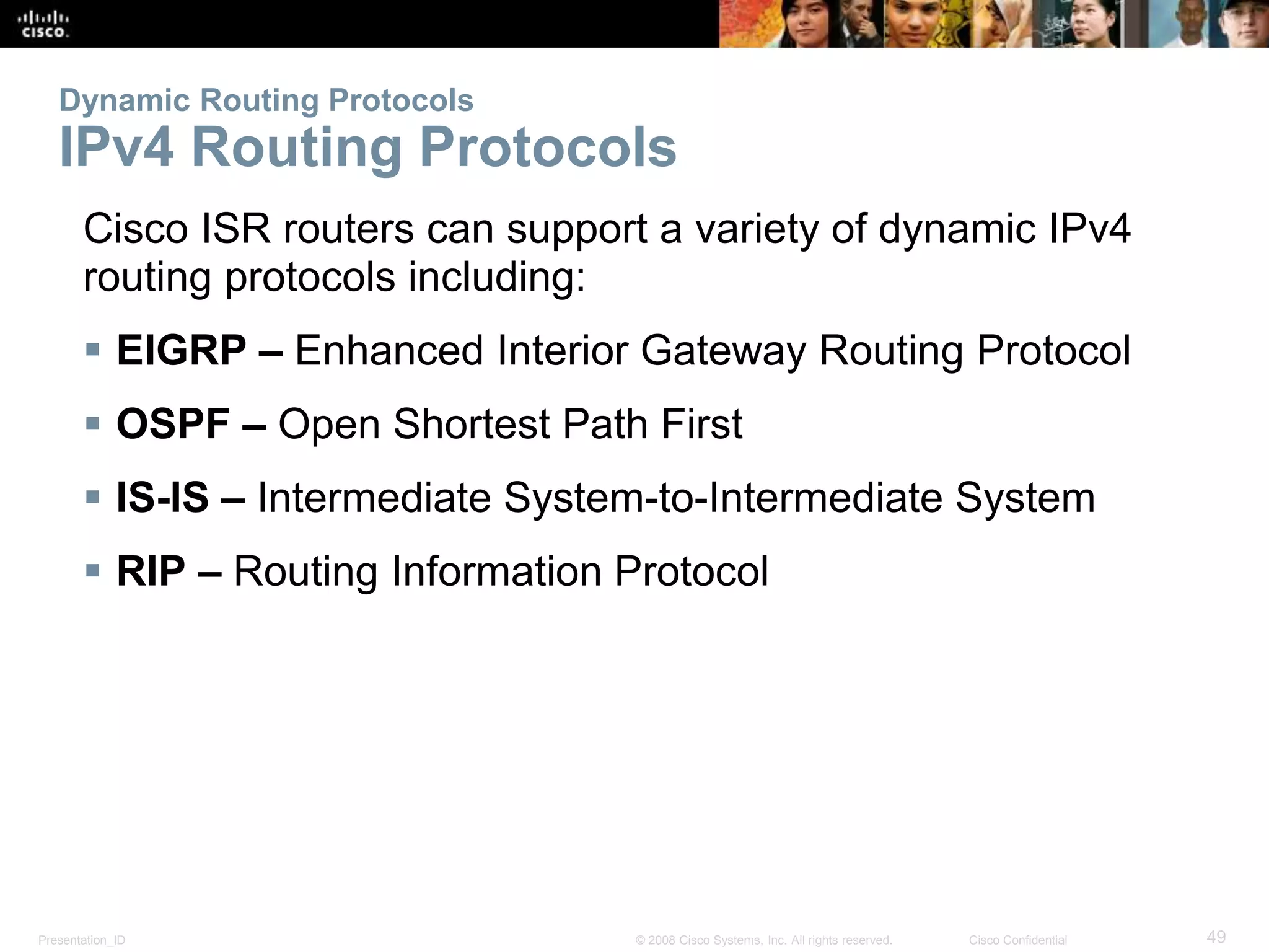 Presentation_ID 49© 2008 Cisco Systems, Inc. All rights reserved. Cisco Confidential
Dynamic Routing Protocols
IPv4 Routing Protocols
Cisco ISR routers can support a variety of dynamic IPv4
routing protocols including:
 EIGRP – Enhanced Interior Gateway Routing Protocol
 OSPF – Open Shortest Path First
 IS-IS – Intermediate System-to-Intermediate System
 RIP – Routing Information Protocol
 