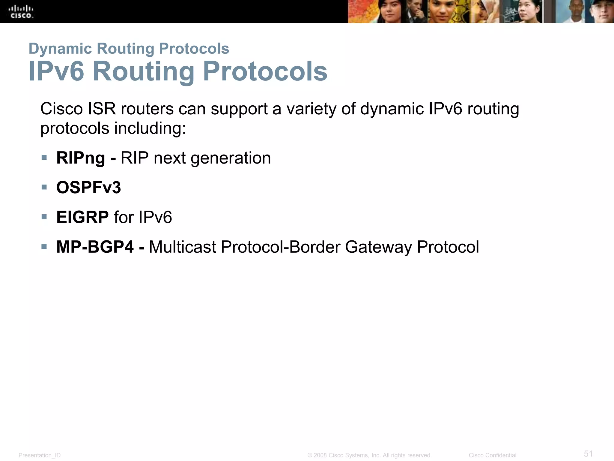Presentation_ID 51© 2008 Cisco Systems, Inc. All rights reserved. Cisco Confidential
Dynamic Routing Protocols
IPv6 Routing Protocols
Cisco ISR routers can support a variety of dynamic IPv6 routing
protocols including:
 RIPng - RIP next generation
 OSPFv3
 EIGRP for IPv6
 MP-BGP4 - Multicast Protocol-Border Gateway Protocol
 