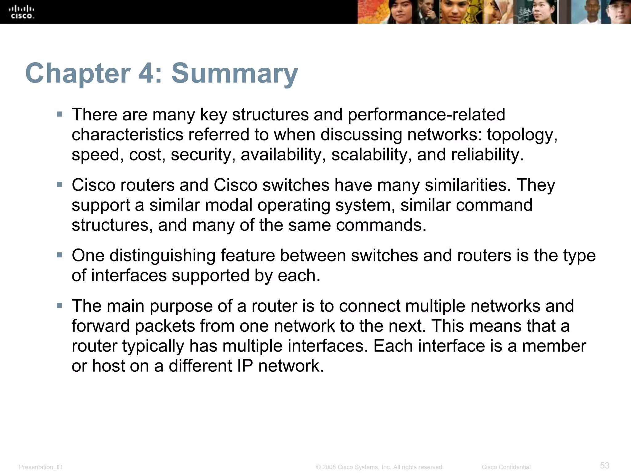 Presentation_ID 53© 2008 Cisco Systems, Inc. All rights reserved. Cisco Confidential
Chapter 4: Summary
 There are many key structures and performance-related
characteristics referred to when discussing networks: topology,
speed, cost, security, availability, scalability, and reliability.
 Cisco routers and Cisco switches have many similarities. They
support a similar modal operating system, similar command
structures, and many of the same commands.
 One distinguishing feature between switches and routers is the type
of interfaces supported by each.
 The main purpose of a router is to connect multiple networks and
forward packets from one network to the next. This means that a
router typically has multiple interfaces. Each interface is a member
or host on a different IP network.
 