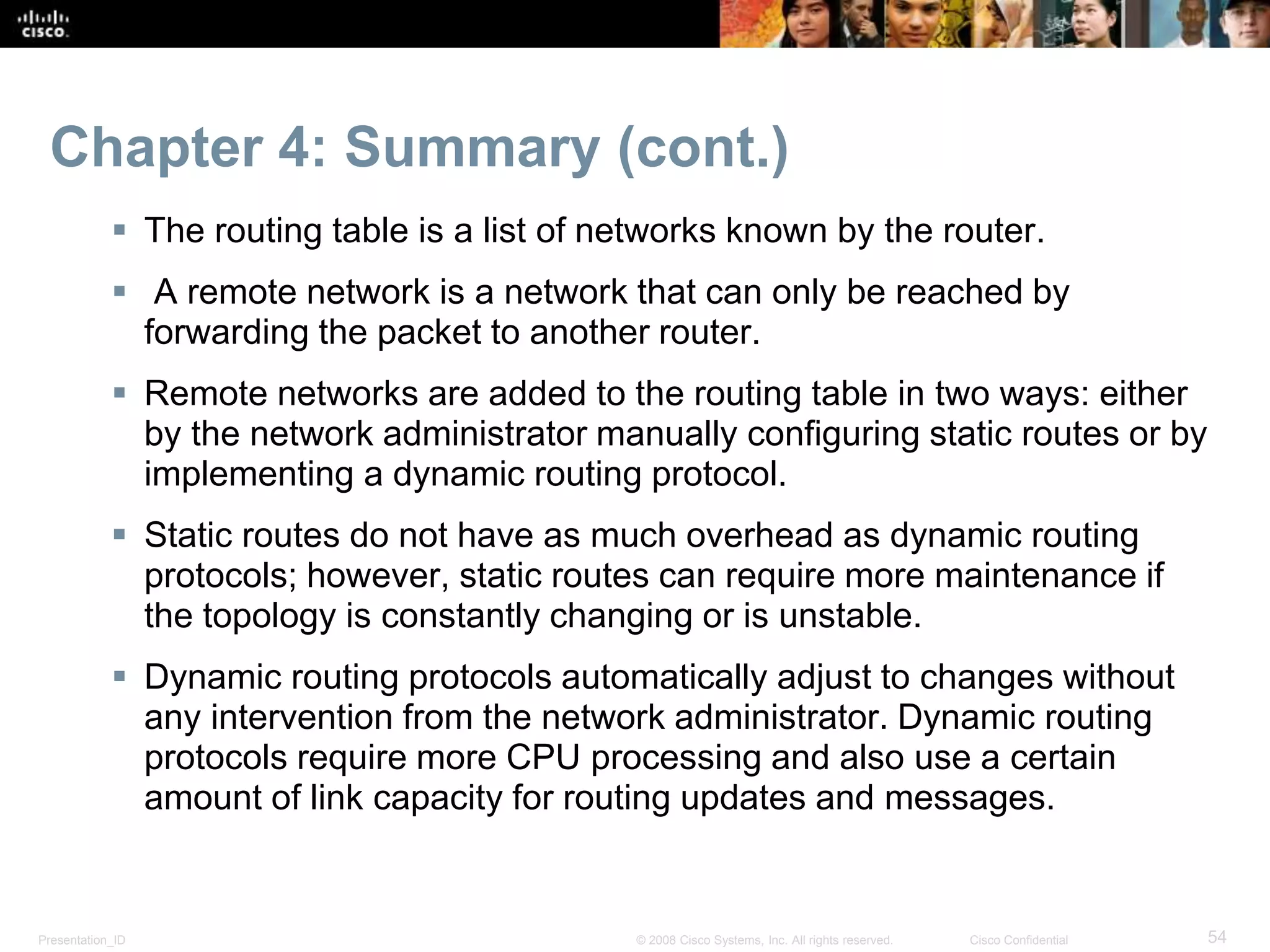 Presentation_ID 54© 2008 Cisco Systems, Inc. All rights reserved. Cisco Confidential
Chapter 4: Summary (cont.)
 The routing table is a list of networks known by the router.
 A remote network is a network that can only be reached by
forwarding the packet to another router.
 Remote networks are added to the routing table in two ways: either
by the network administrator manually configuring static routes or by
implementing a dynamic routing protocol.
 Static routes do not have as much overhead as dynamic routing
protocols; however, static routes can require more maintenance if
the topology is constantly changing or is unstable.
 Dynamic routing protocols automatically adjust to changes without
any intervention from the network administrator. Dynamic routing
protocols require more CPU processing and also use a certain
amount of link capacity for routing updates and messages.
 