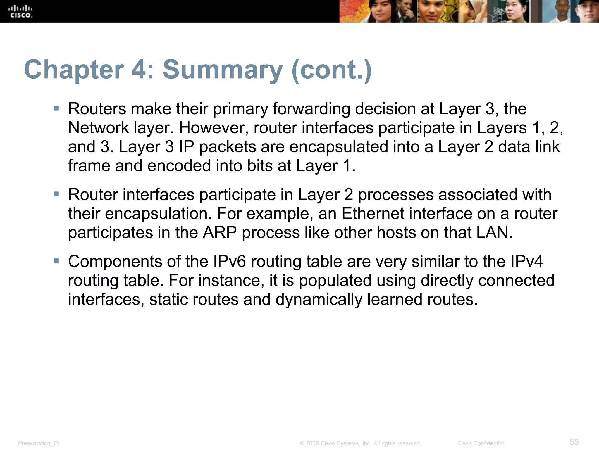 Presentation_ID 55© 2008 Cisco Systems, Inc. All rights reserved. Cisco Confidential
Chapter 4: Summary (cont.)
 Routers make their primary forwarding decision at Layer 3, the
Network layer. However, router interfaces participate in Layers 1, 2,
and 3. Layer 3 IP packets are encapsulated into a Layer 2 data link
frame and encoded into bits at Layer 1.
 Router interfaces participate in Layer 2 processes associated with
their encapsulation. For example, an Ethernet interface on a router
participates in the ARP process like other hosts on that LAN.
 Components of the IPv6 routing table are very similar to the IPv4
routing table. For instance, it is populated using directly connected
interfaces, static routes and dynamically learned routes.
 