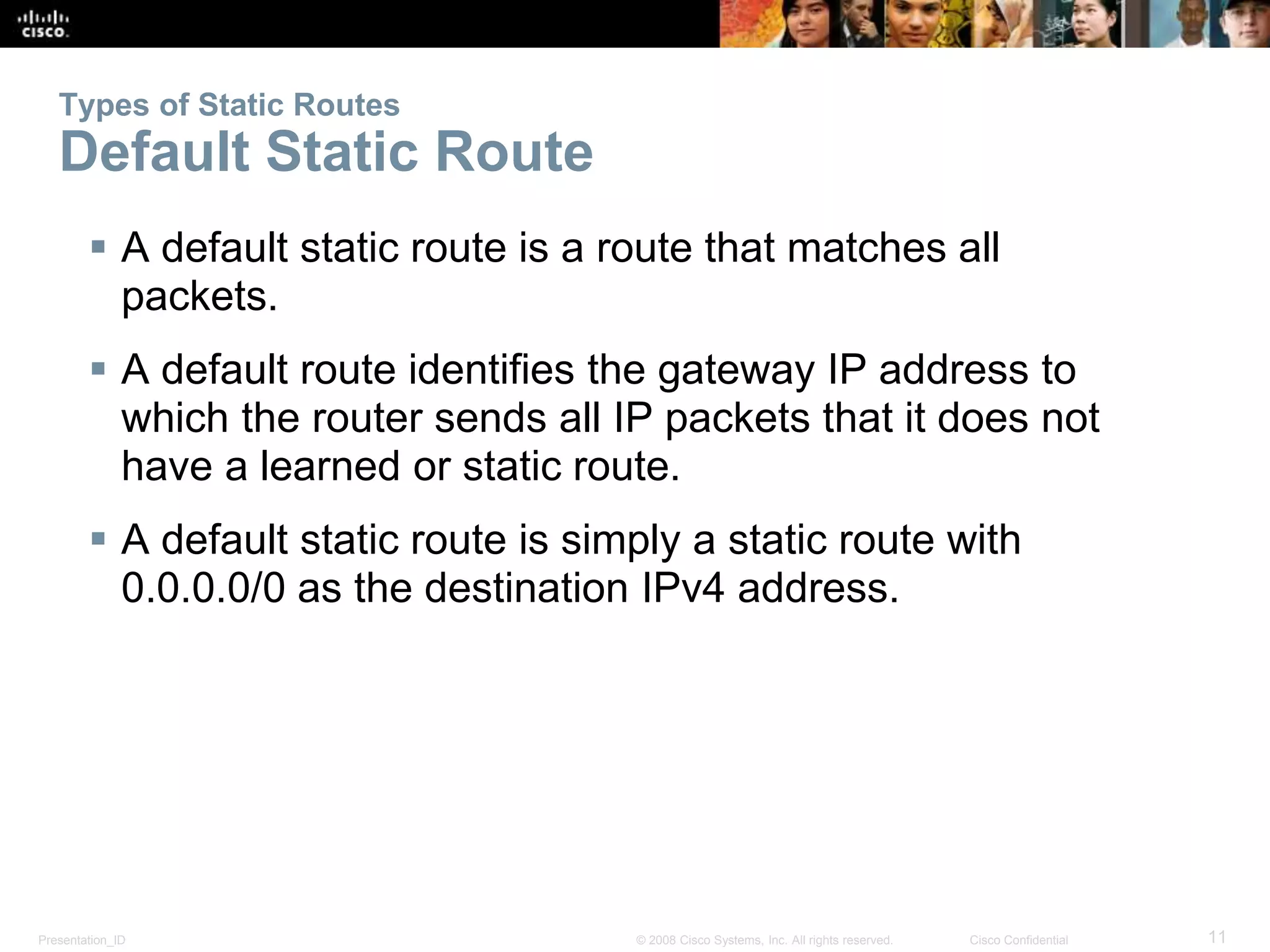 Types of Static Routes 
Default Static Route 
 A default static route is a route that matches all 
packets. 
 A default route identifies the gateway IP address to 
which the router sends all IP packets that it does not 
have a learned or static route. 
 A default static route is simply a static route with 
0.0.0.0/0 as the destination IPv4 address. 
Presentation_ID © 2008 Cisco Systems, Inc. All rights reserved. Cisco Confidential 11 
 