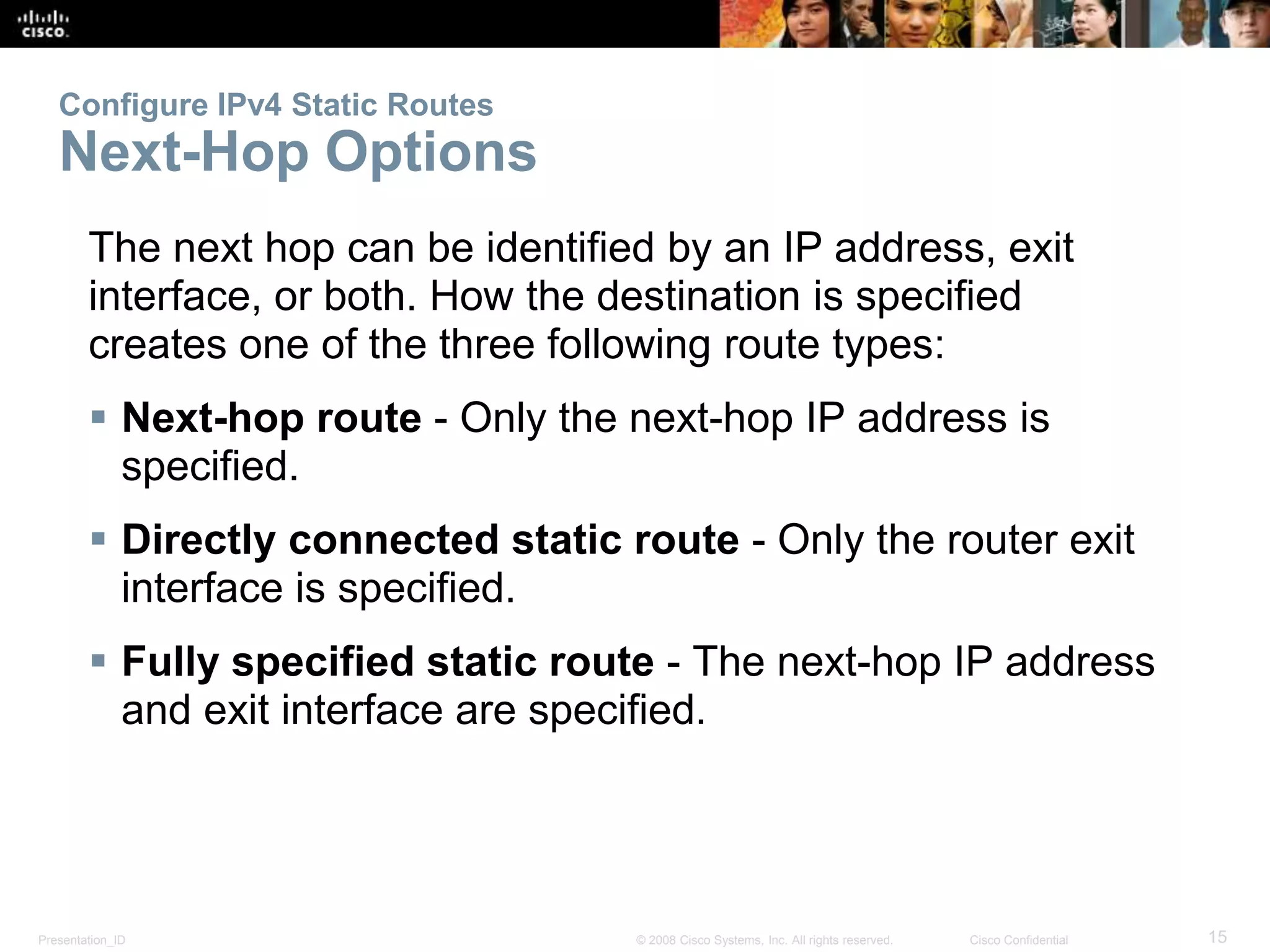 Configure IPv4 Static Routes 
Next-Hop Options 
The next hop can be identified by an IP address, exit 
interface, or both. How the destination is specified 
creates one of the three following route types: 
 Next-hop route - Only the next-hop IP address is 
specified. 
 Directly connected static route - Only the router exit 
interface is specified. 
 Fully specified static route - The next-hop IP address 
and exit interface are specified. 
Presentation_ID © 2008 Cisco Systems, Inc. All rights reserved. Cisco Confidential 15 
 