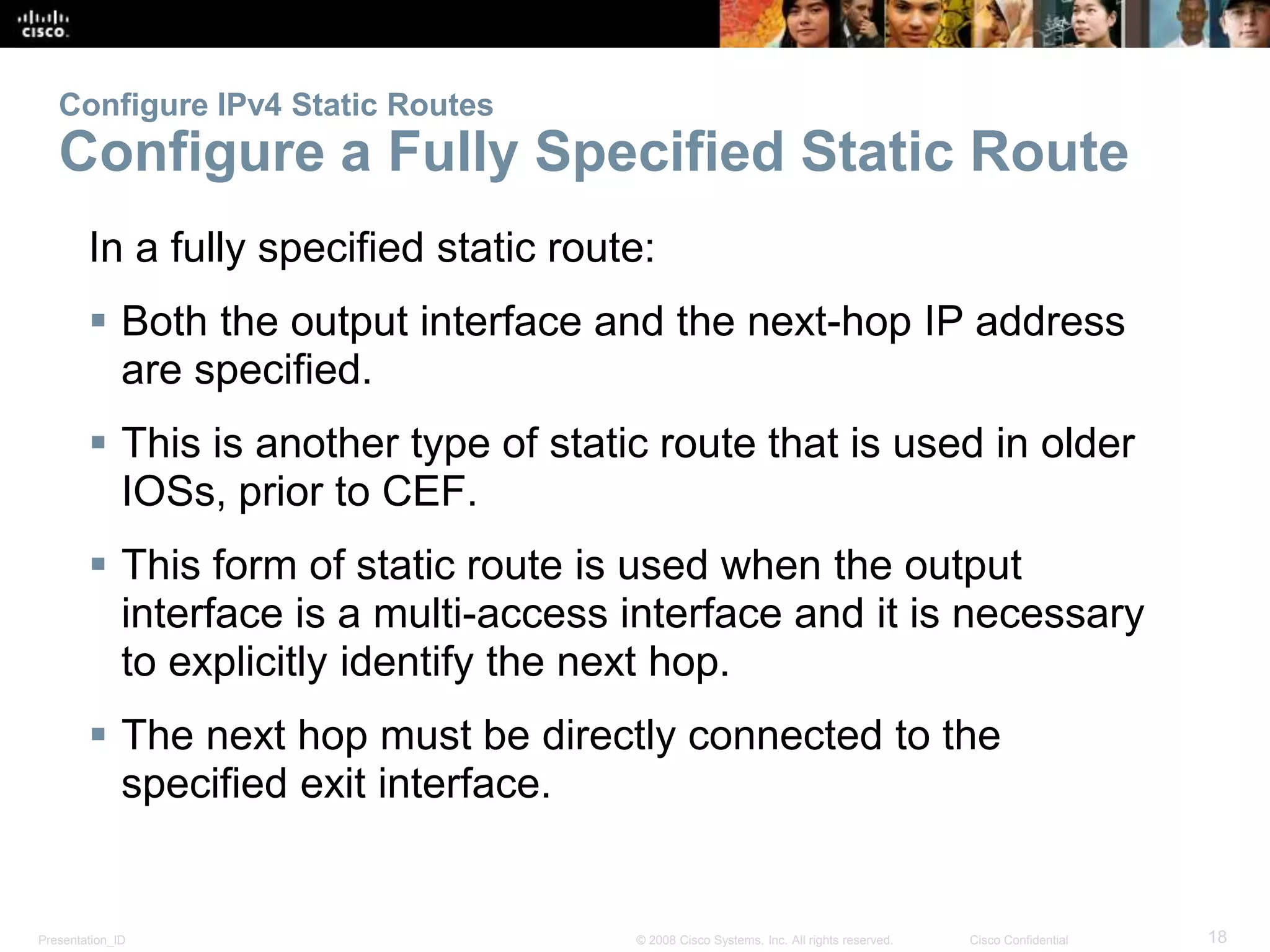Configure IPv4 Static Routes 
Configure a Fully Specified Static Route 
In a fully specified static route: 
 Both the output interface and the next-hop IP address 
are specified. 
 This is another type of static route that is used in older 
IOSs, prior to CEF. 
 This form of static route is used when the output 
interface is a multi-access interface and it is necessary 
to explicitly identify the next hop. 
 The next hop must be directly connected to the 
specified exit interface. 
Presentation_ID © 2008 Cisco Systems, Inc. All rights reserved. Cisco Confidential 18 
 