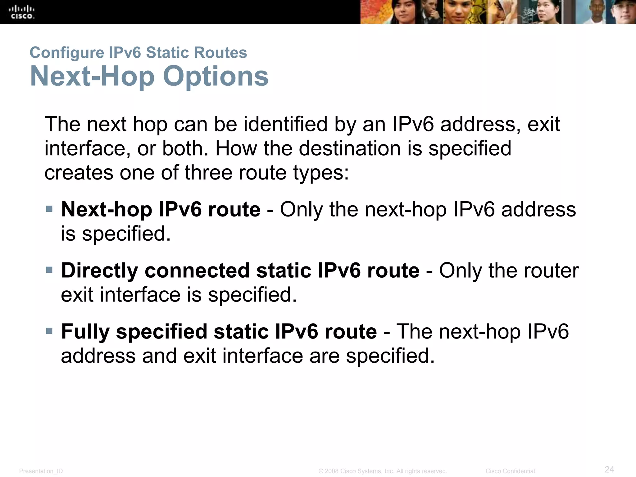 Configure IPv6 Static Routes 
Next-Hop Options 
The next hop can be identified by an IPv6 address, exit 
interface, or both. How the destination is specified 
creates one of three route types: 
 Next-hop IPv6 route - Only the next-hop IPv6 address 
is specified. 
 Directly connected static IPv6 route - Only the router 
exit interface is specified. 
 Fully specified static IPv6 route - The next-hop IPv6 
address and exit interface are specified. 
Presentation_ID © 2008 Cisco Systems, Inc. All rights reserved. Cisco Confidential 24 
 