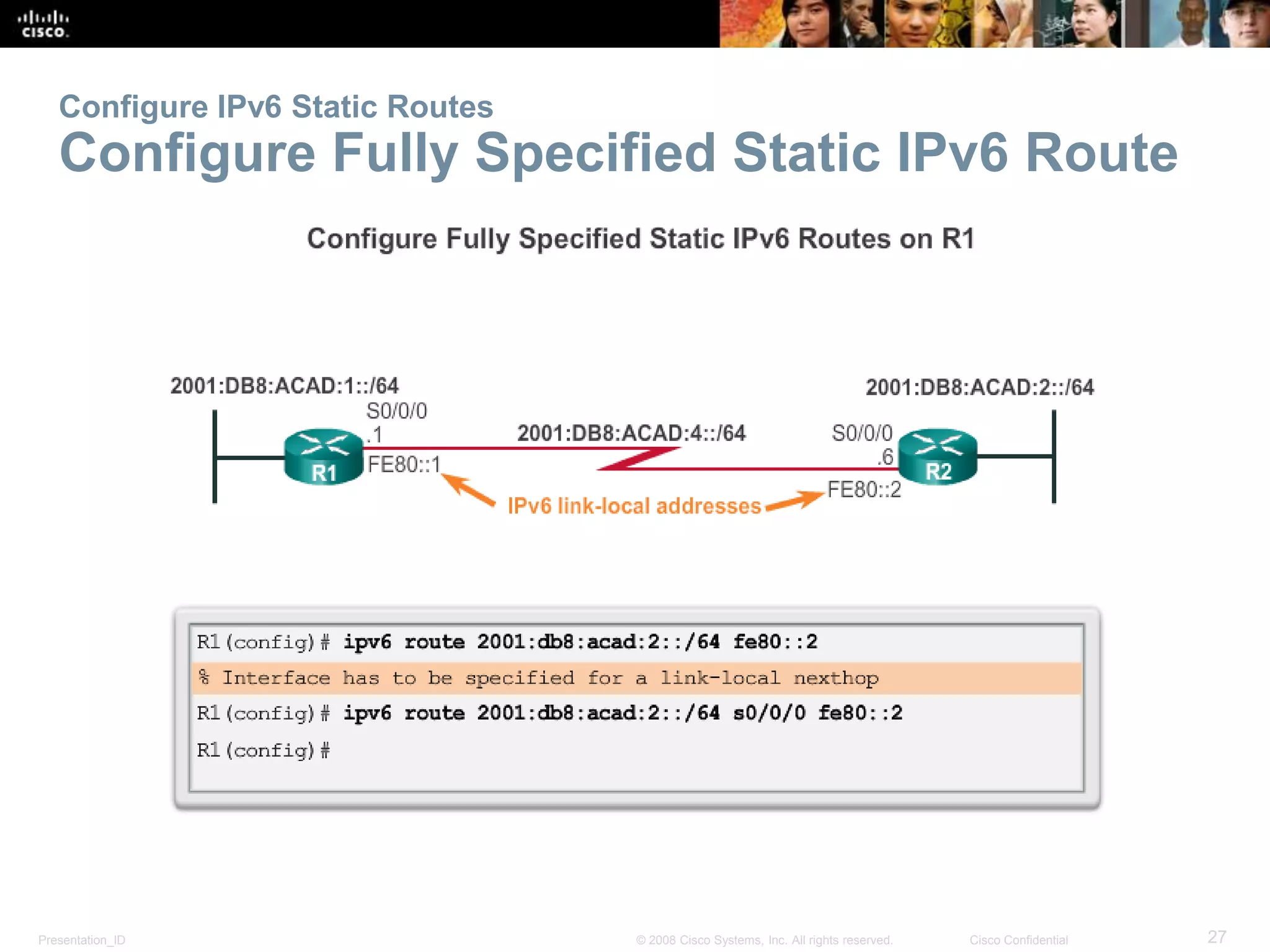 Configure IPv6 Static Routes 
Configure Fully Specified Static IPv6 Route 
Presentation_ID © 2008 Cisco Systems, Inc. All rights reserved. Cisco Confidential 27 
 
