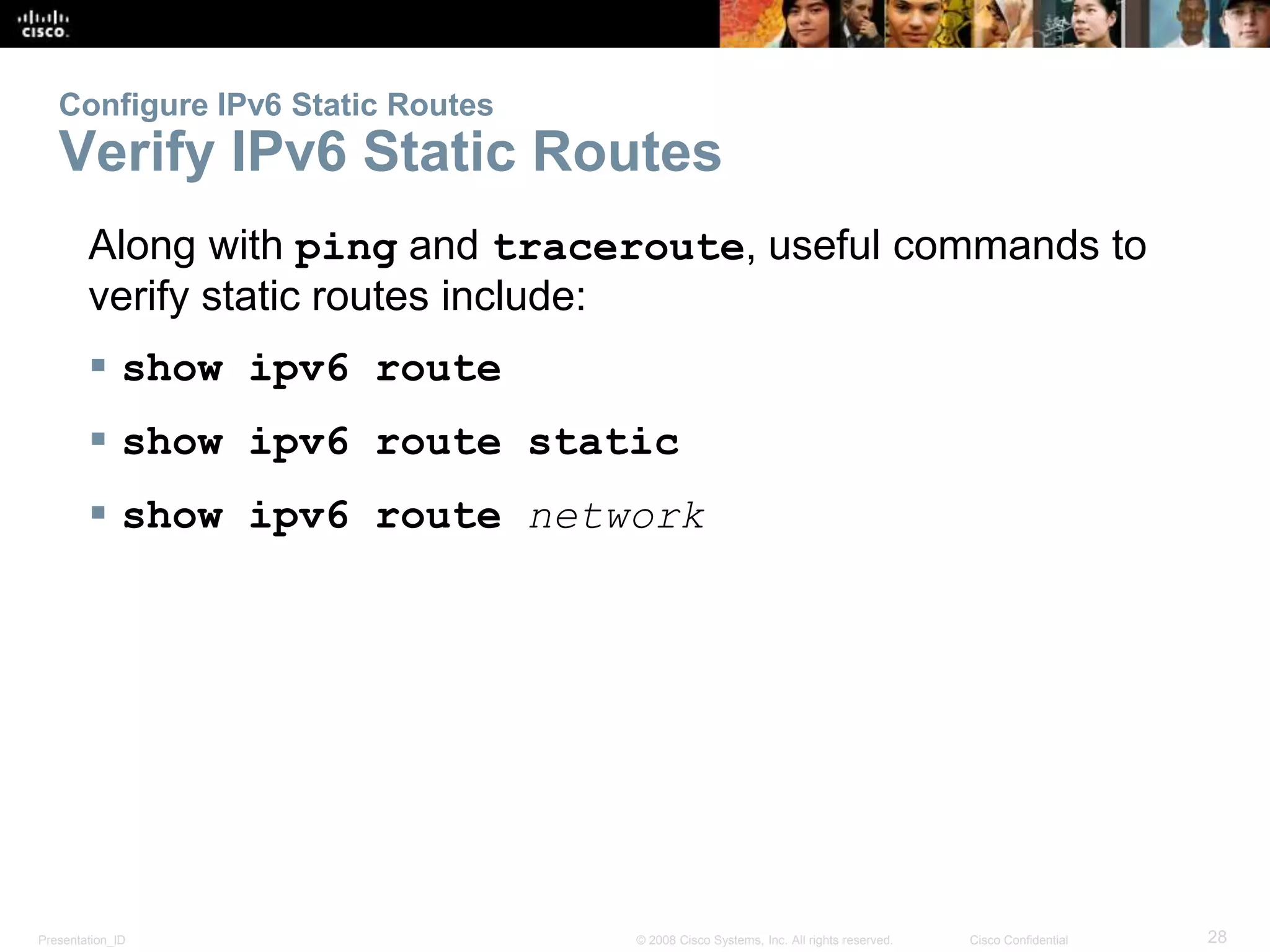 Configure IPv6 Static Routes 
Verify IPv6 Static Routes 
Along with ping and traceroute, useful commands to 
verify static routes include: 
 show ipv6 route 
 show ipv6 route static 
 show ipv6 route network 
Presentation_ID © 2008 Cisco Systems, Inc. All rights reserved. Cisco Confidential 28 
 