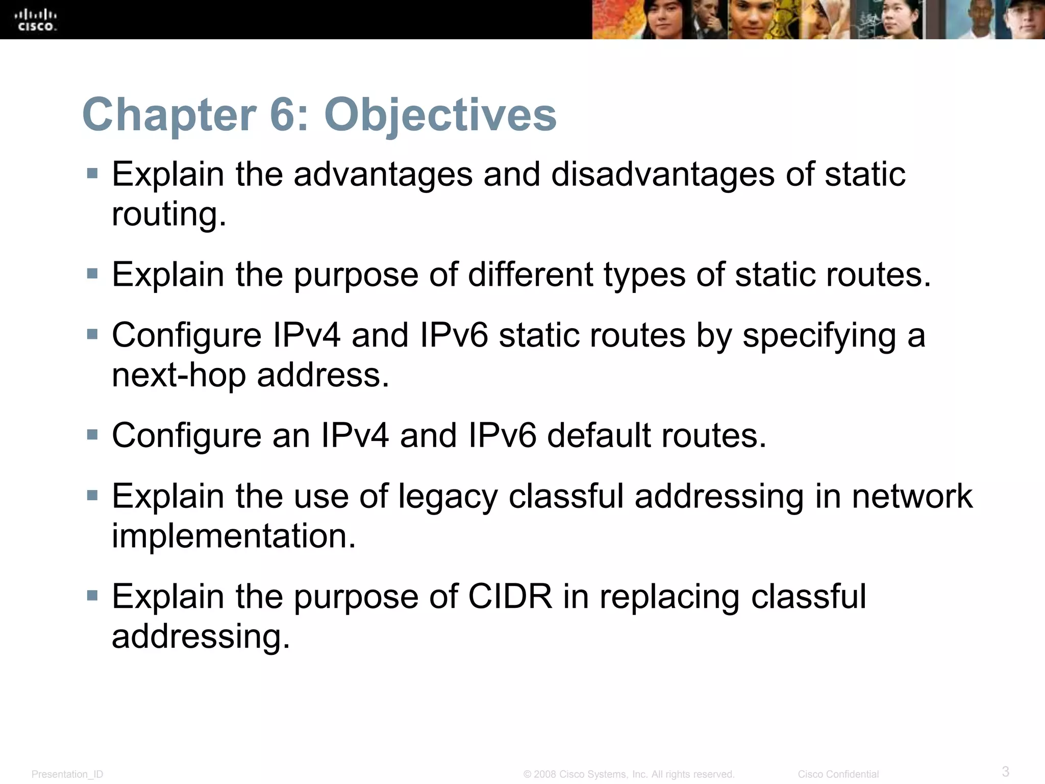 Chapter 6: Objectives 
 Explain the advantages and disadvantages of static 
routing. 
 Explain the purpose of different types of static routes. 
 Configure IPv4 and IPv6 static routes by specifying a 
next-hop address. 
 Configure an IPv4 and IPv6 default routes. 
 Explain the use of legacy classful addressing in network 
implementation. 
 Explain the purpose of CIDR in replacing classful 
addressing. 
Presentation_ID © 2008 Cisco Systems, Inc. All rights reserved. Cisco Confidential 3 
 