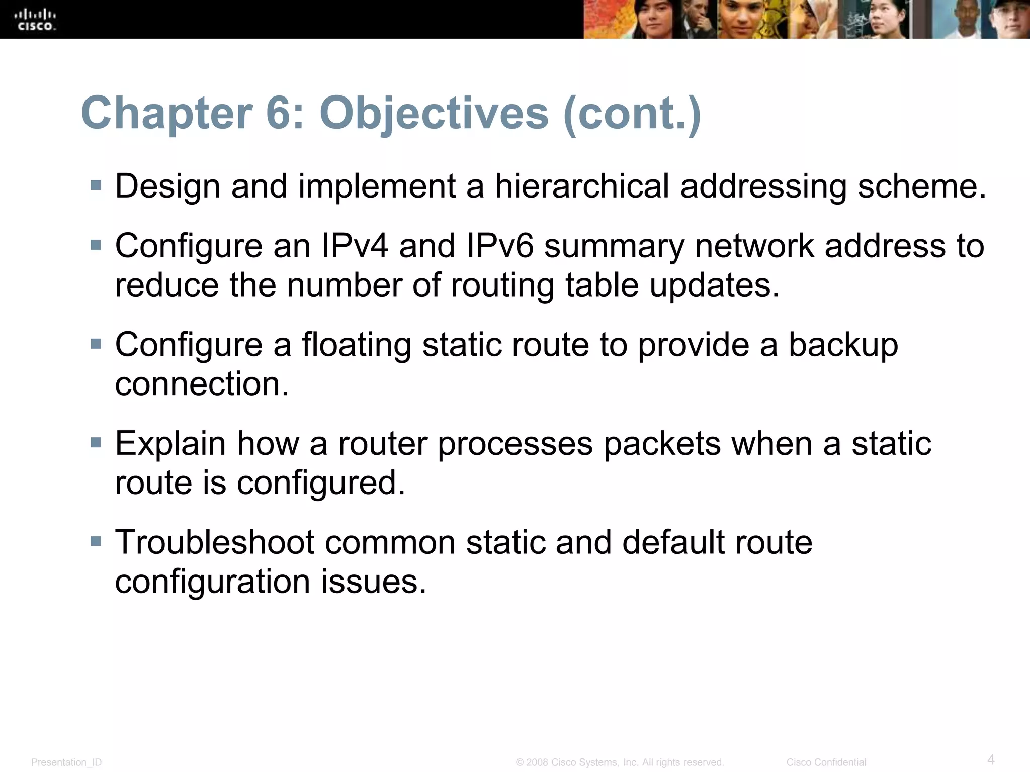 Chapter 6: Objectives (cont.) 
 Design and implement a hierarchical addressing scheme. 
 Configure an IPv4 and IPv6 summary network address to 
reduce the number of routing table updates. 
 Configure a floating static route to provide a backup 
connection. 
 Explain how a router processes packets when a static 
route is configured. 
 Troubleshoot common static and default route 
configuration issues. 
Presentation_ID © 2008 Cisco Systems, Inc. All rights reserved. Cisco Confidential 4 
 