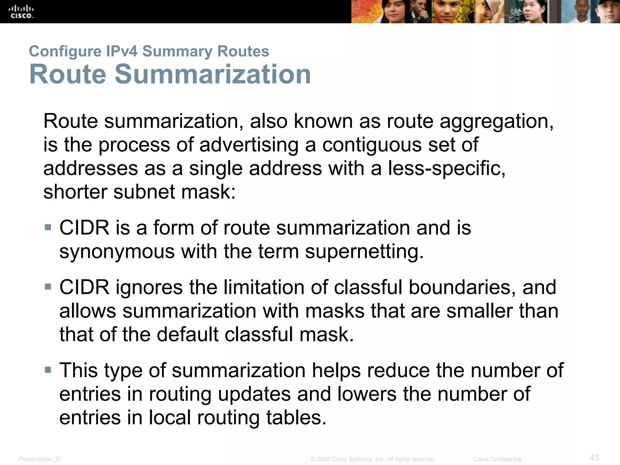 Configure IPv4 Summary Routes 
Route Summarization 
Route summarization, also known as route aggregation, 
is the process of advertising a contiguous set of 
addresses as a single address with a less-specific, 
shorter subnet mask: 
 CIDR is a form of route summarization and is 
synonymous with the term supernetting. 
 CIDR ignores the limitation of classful boundaries, and 
allows summarization with masks that are smaller than 
that of the default classful mask. 
 This type of summarization helps reduce the number of 
entries in routing updates and lowers the number of 
entries in local routing tables. 
Presentation_ID © 2008 Cisco Systems, Inc. All rights reserved. Cisco Confidential 45 
 