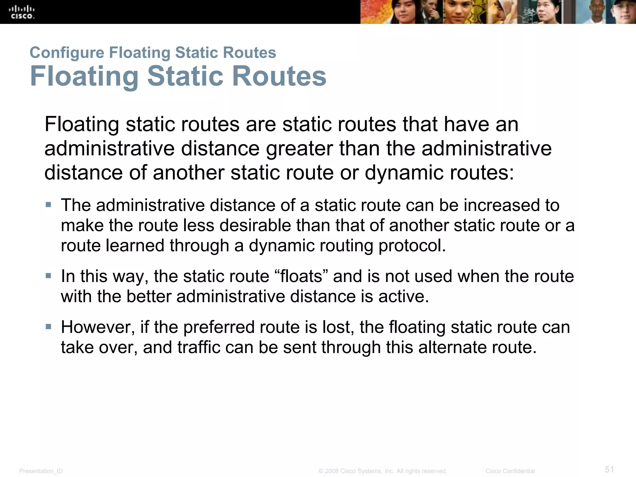 Configure Floating Static Routes 
Floating Static Routes 
Floating static routes are static routes that have an 
administrative distance greater than the administrative 
distance of another static route or dynamic routes: 
 The administrative distance of a static route can be increased to 
make the route less desirable than that of another static route or a 
route learned through a dynamic routing protocol. 
 In this way, the static route “floats” and is not used when the route 
with the better administrative distance is active. 
 However, if the preferred route is lost, the floating static route can 
take over, and traffic can be sent through this alternate route. 
Presentation_ID © 2008 Cisco Systems, Inc. All rights reserved. Cisco Confidential 51 
 