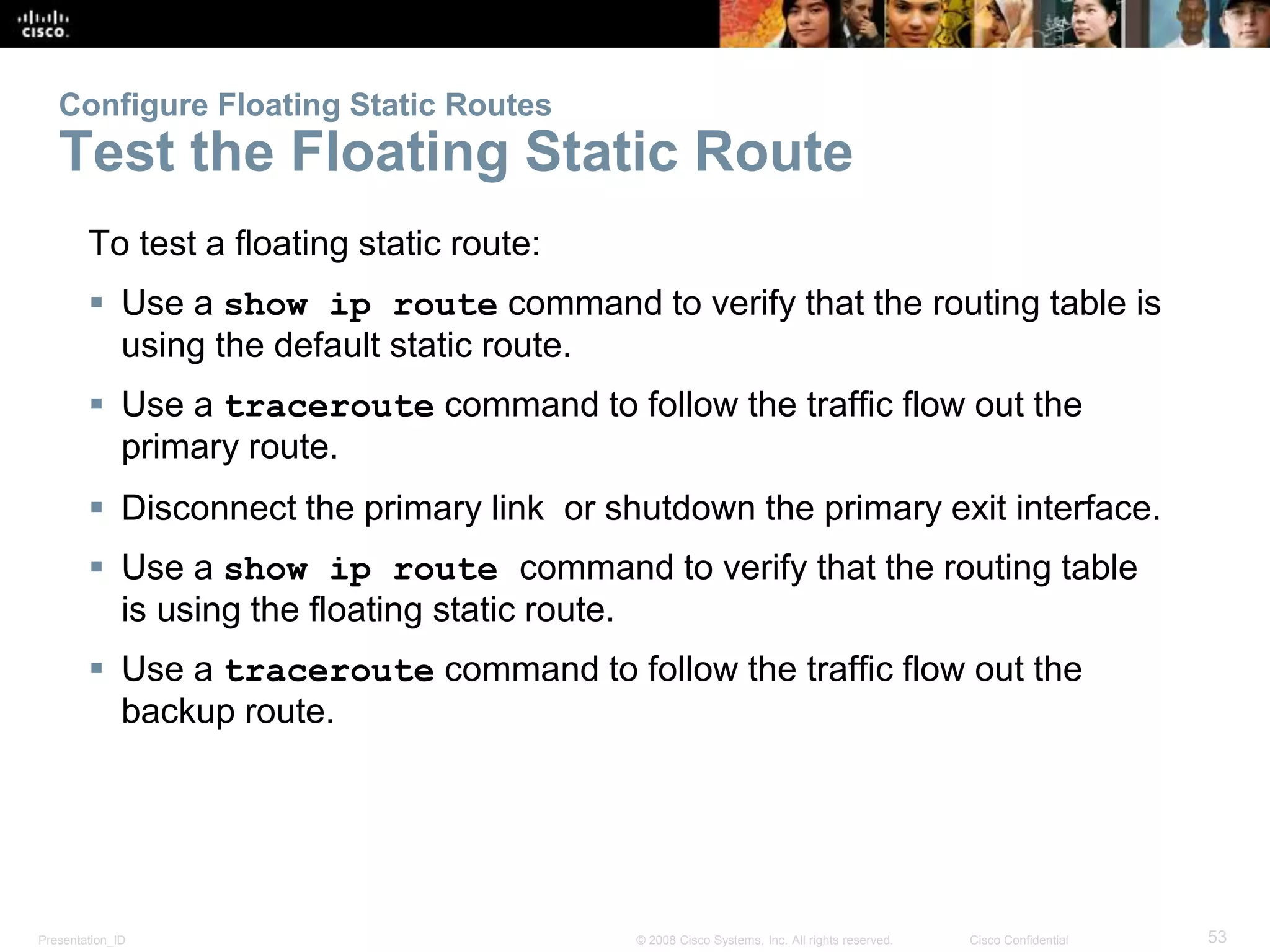 Configure Floating Static Routes 
Test the Floating Static Route 
To test a floating static route: 
 Use a show ip route command to verify that the routing table is 
using the default static route. 
 Use a traceroute command to follow the traffic flow out the 
primary route. 
 Disconnect the primary link or shutdown the primary exit interface. 
 Use a show ip route command to verify that the routing table 
is using the floating static route. 
 Use a traceroute command to follow the traffic flow out the 
backup route. 
Presentation_ID © 2008 Cisco Systems, Inc. All rights reserved. Cisco Confidential 53 
 