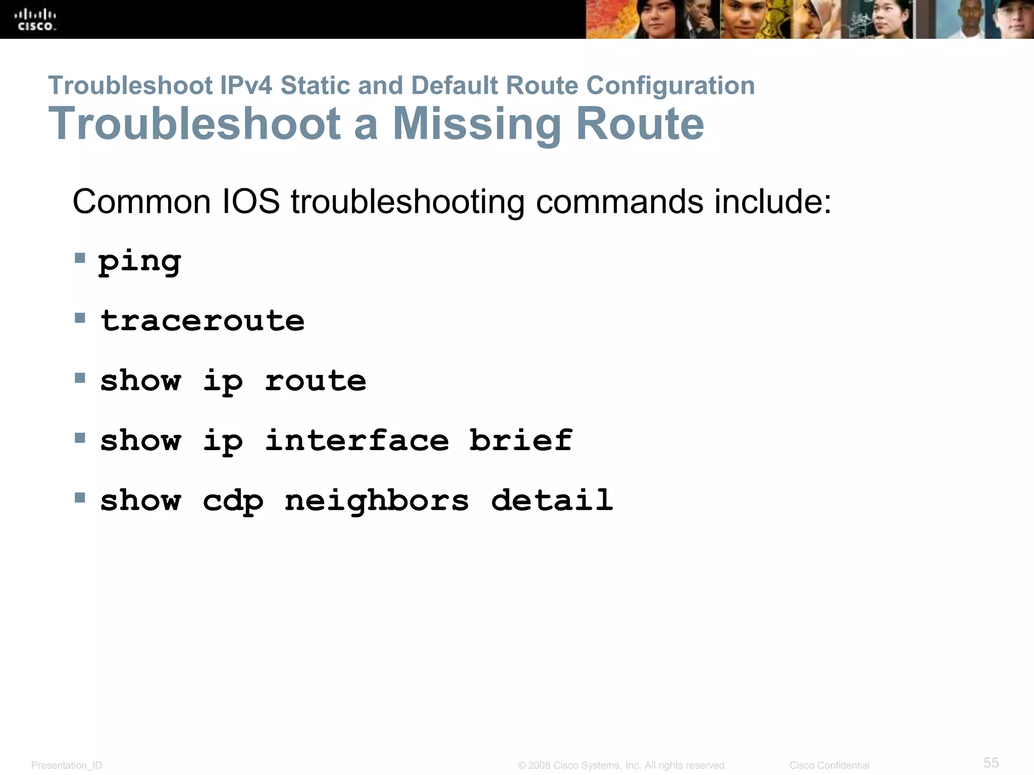 Troubleshoot IPv4 Static and Default Route Configuration 
Troubleshoot a Missing Route 
Common IOS troubleshooting commands include: 
 ping 
 traceroute 
 show ip route 
 show ip interface brief 
 show cdp neighbors detail 
Presentation_ID © 2008 Cisco Systems, Inc. All rights reserved. Cisco Confidential 55 
 