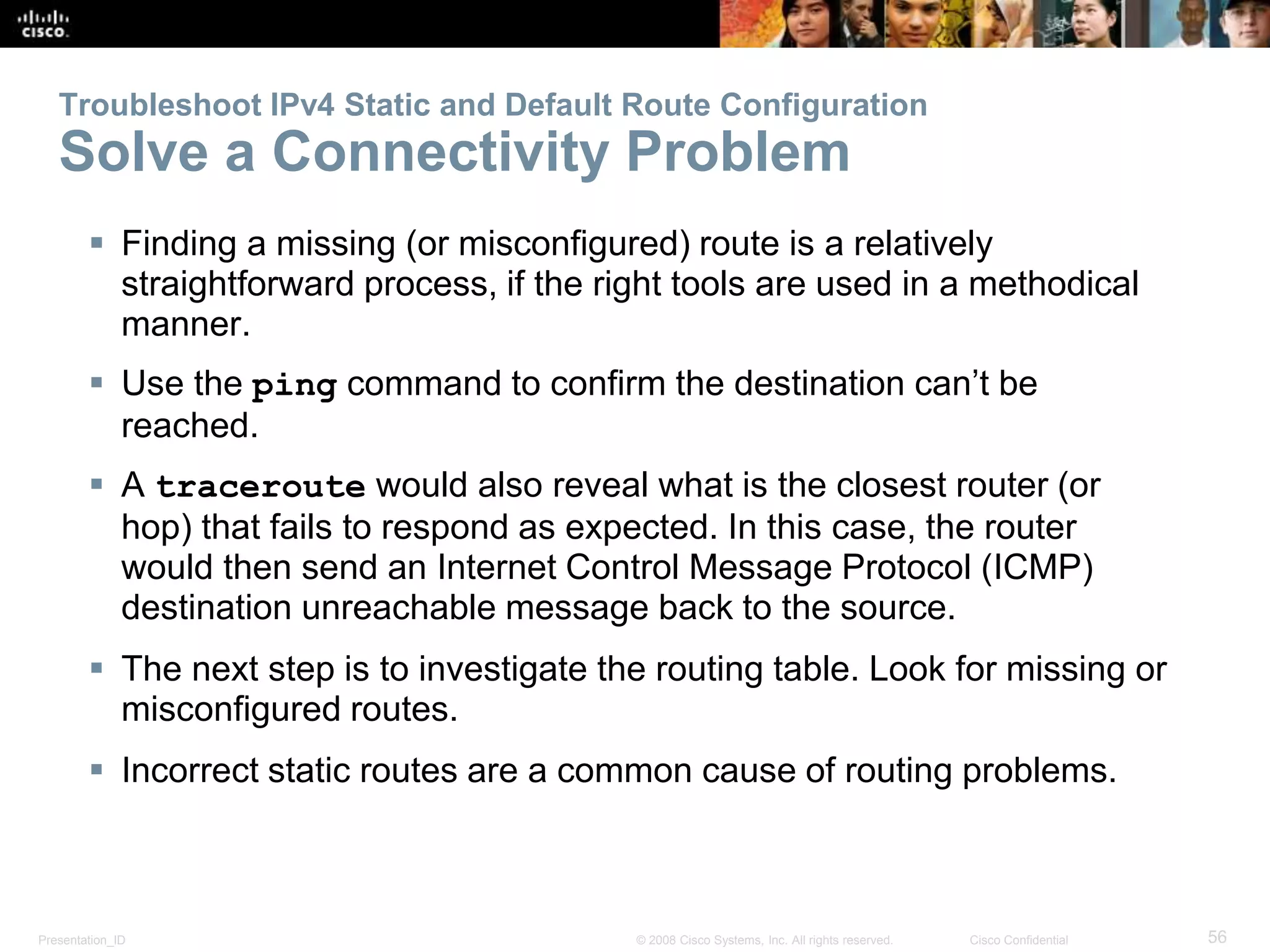 Troubleshoot IPv4 Static and Default Route Configuration 
Solve a Connectivity Problem 
 Finding a missing (or misconfigured) route is a relatively 
straightforward process, if the right tools are used in a methodical 
manner. 
 Use the ping command to confirm the destination can’t be 
reached. 
 A traceroute would also reveal what is the closest router (or 
hop) that fails to respond as expected. In this case, the router 
would then send an Internet Control Message Protocol (ICMP) 
destination unreachable message back to the source. 
 The next step is to investigate the routing table. Look for missing or 
misconfigured routes. 
 Incorrect static routes are a common cause of routing problems. 
Presentation_ID © 2008 Cisco Systems, Inc. All rights reserved. Cisco Confidential 56 
 