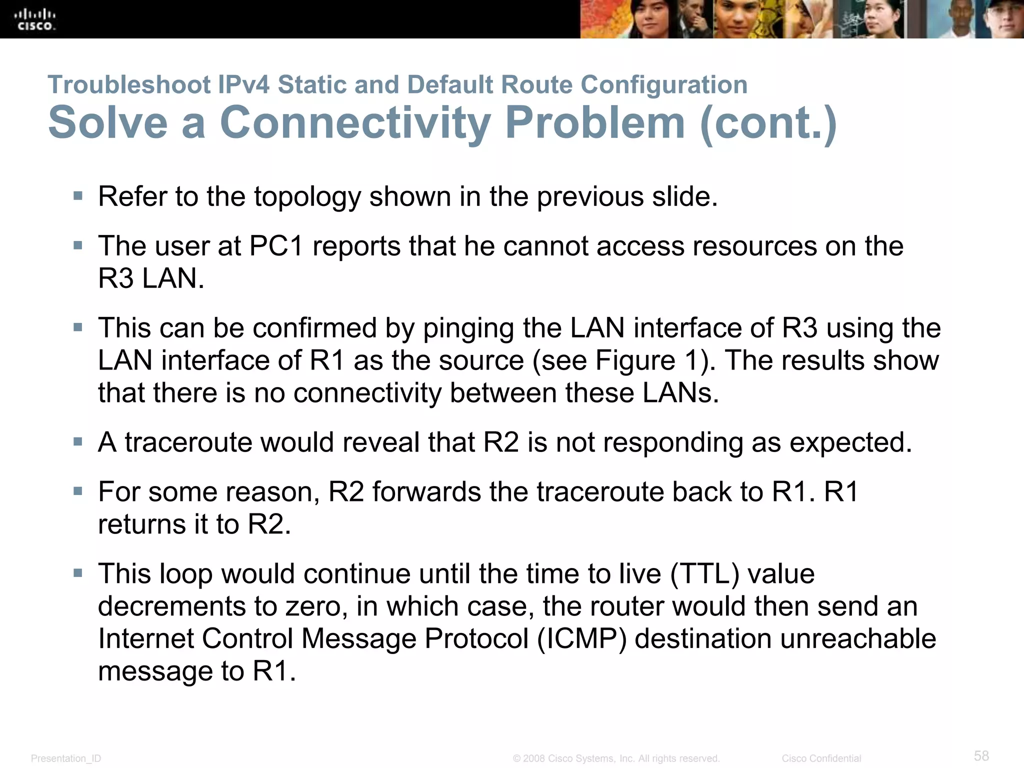 Troubleshoot IPv4 Static and Default Route Configuration 
Solve a Connectivity Problem (cont.) 
 Refer to the topology shown in the previous slide. 
 The user at PC1 reports that he cannot access resources on the 
R3 LAN. 
 This can be confirmed by pinging the LAN interface of R3 using the 
LAN interface of R1 as the source (see Figure 1). The results show 
that there is no connectivity between these LANs. 
 A traceroute would reveal that R2 is not responding as expected. 
 For some reason, R2 forwards the traceroute back to R1. R1 
returns it to R2. 
 This loop would continue until the time to live (TTL) value 
decrements to zero, in which case, the router would then send an 
Internet Control Message Protocol (ICMP) destination unreachable 
message to R1. 
Presentation_ID © 2008 Cisco Systems, Inc. All rights reserved. Cisco Confidential 58 
 