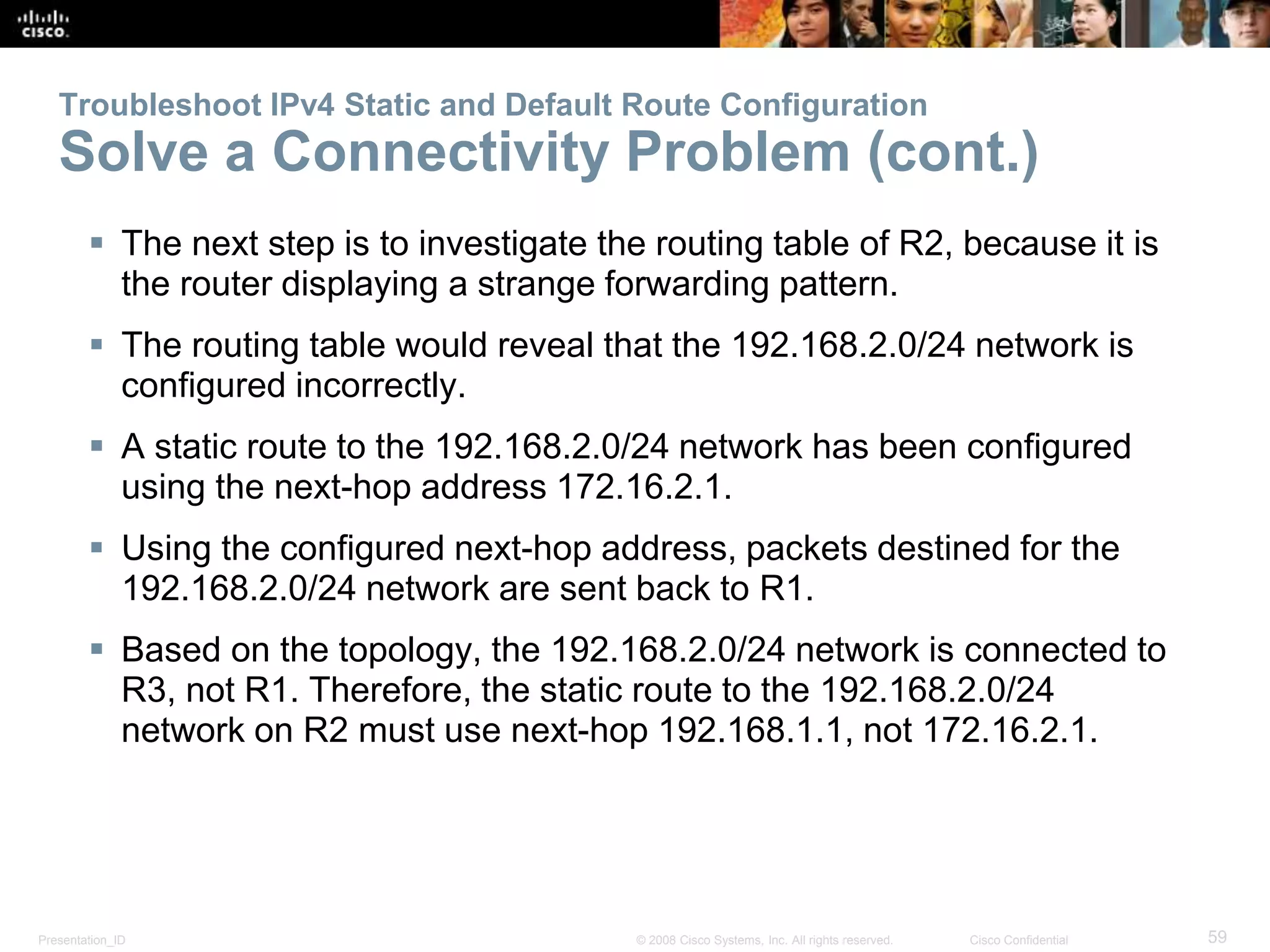 Troubleshoot IPv4 Static and Default Route Configuration 
Solve a Connectivity Problem (cont.) 
 The next step is to investigate the routing table of R2, because it is 
the router displaying a strange forwarding pattern. 
 The routing table would reveal that the 192.168.2.0/24 network is 
configured incorrectly. 
 A static route to the 192.168.2.0/24 network has been configured 
using the next-hop address 172.16.2.1. 
 Using the configured next-hop address, packets destined for the 
192.168.2.0/24 network are sent back to R1. 
 Based on the topology, the 192.168.2.0/24 network is connected to 
R3, not R1. Therefore, the static route to the 192.168.2.0/24 
network on R2 must use next-hop 192.168.1.1, not 172.16.2.1. 
Presentation_ID © 2008 Cisco Systems, Inc. All rights reserved. Cisco Confidential 59 
 