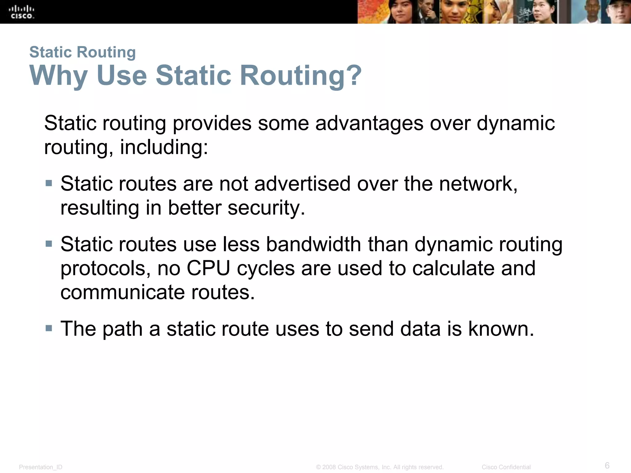 Static Routing 
Why Use Static Routing? 
Static routing provides some advantages over dynamic 
routing, including: 
 Static routes are not advertised over the network, 
resulting in better security. 
 Static routes use less bandwidth than dynamic routing 
protocols, no CPU cycles are used to calculate and 
communicate routes. 
 The path a static route uses to send data is known. 
Presentation_ID © 2008 Cisco Systems, Inc. All rights reserved. Cisco Confidential 6 
 