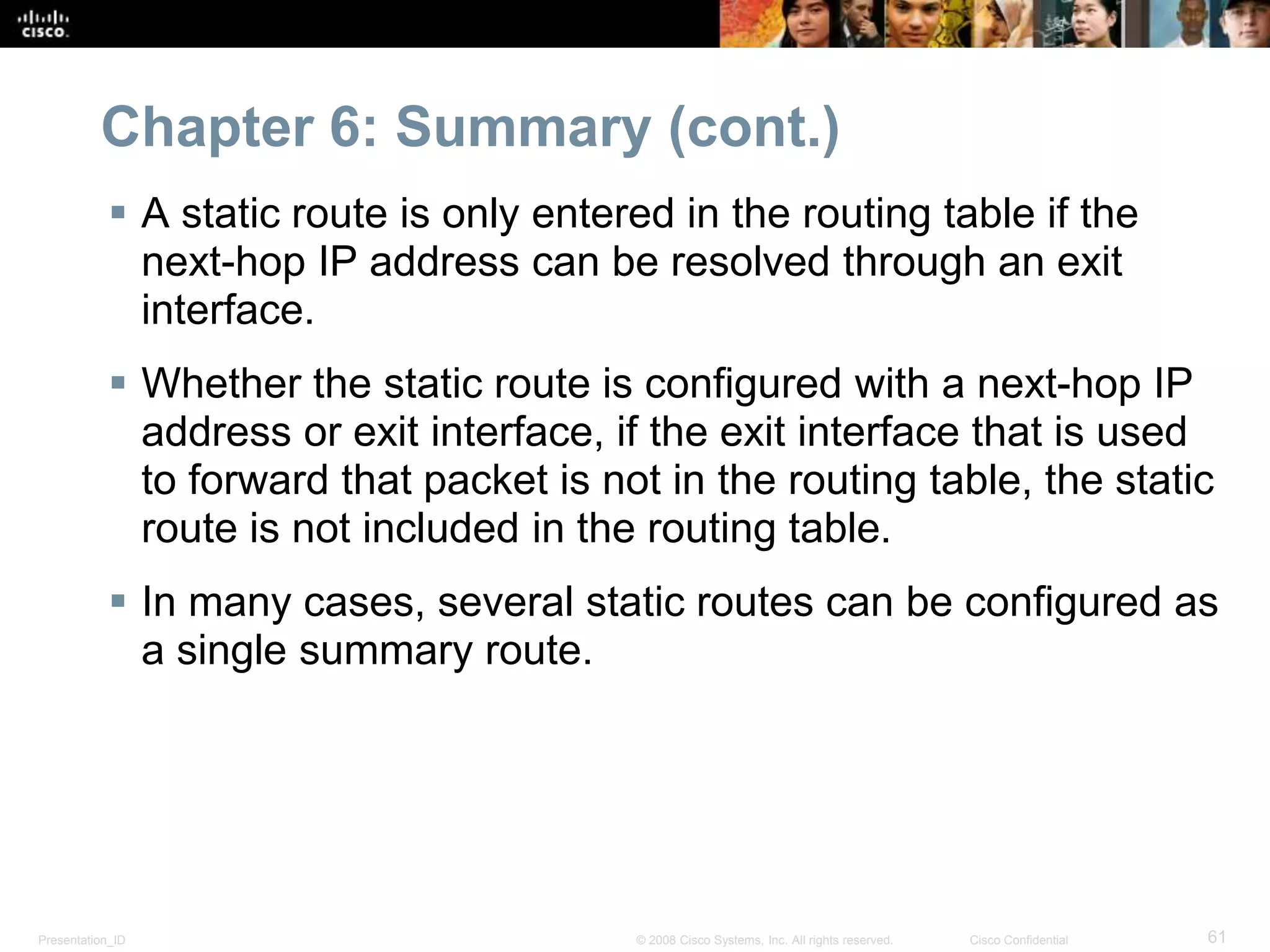 Chapter 6: Summary (cont.) 
 A static route is only entered in the routing table if the 
next-hop IP address can be resolved through an exit 
interface. 
 Whether the static route is configured with a next-hop IP 
address or exit interface, if the exit interface that is used 
to forward that packet is not in the routing table, the static 
route is not included in the routing table. 
 In many cases, several static routes can be configured as 
a single summary route. 
Presentation_ID © 2008 Cisco Systems, Inc. All rights reserved. Cisco Confidential 61 
 