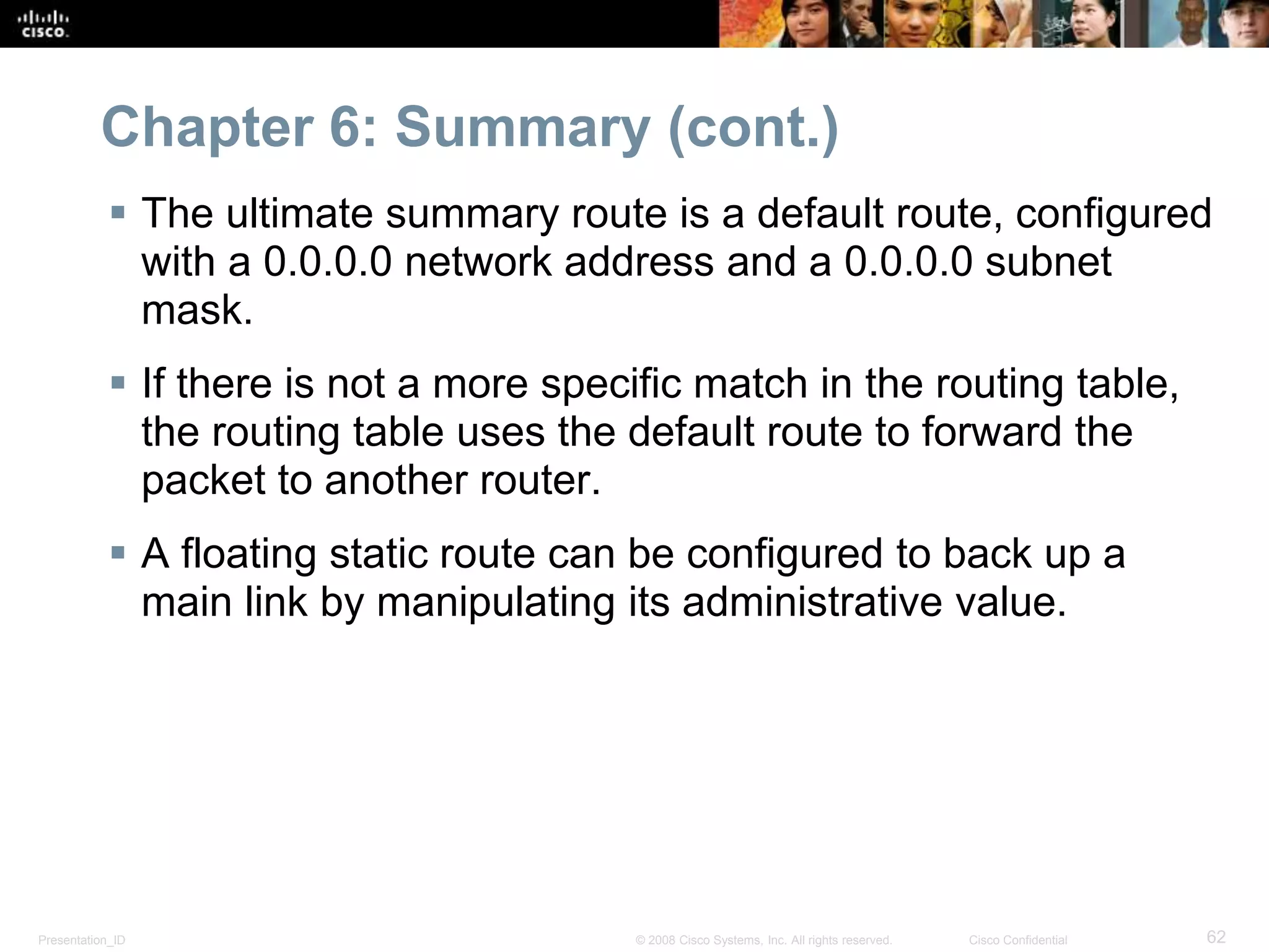 Chapter 6: Summary (cont.) 
 The ultimate summary route is a default route, configured 
with a 0.0.0.0 network address and a 0.0.0.0 subnet 
mask. 
 If there is not a more specific match in the routing table, 
the routing table uses the default route to forward the 
packet to another router. 
 A floating static route can be configured to back up a 
main link by manipulating its administrative value. 
Presentation_ID © 2008 Cisco Systems, Inc. All rights reserved. Cisco Confidential 62 
 