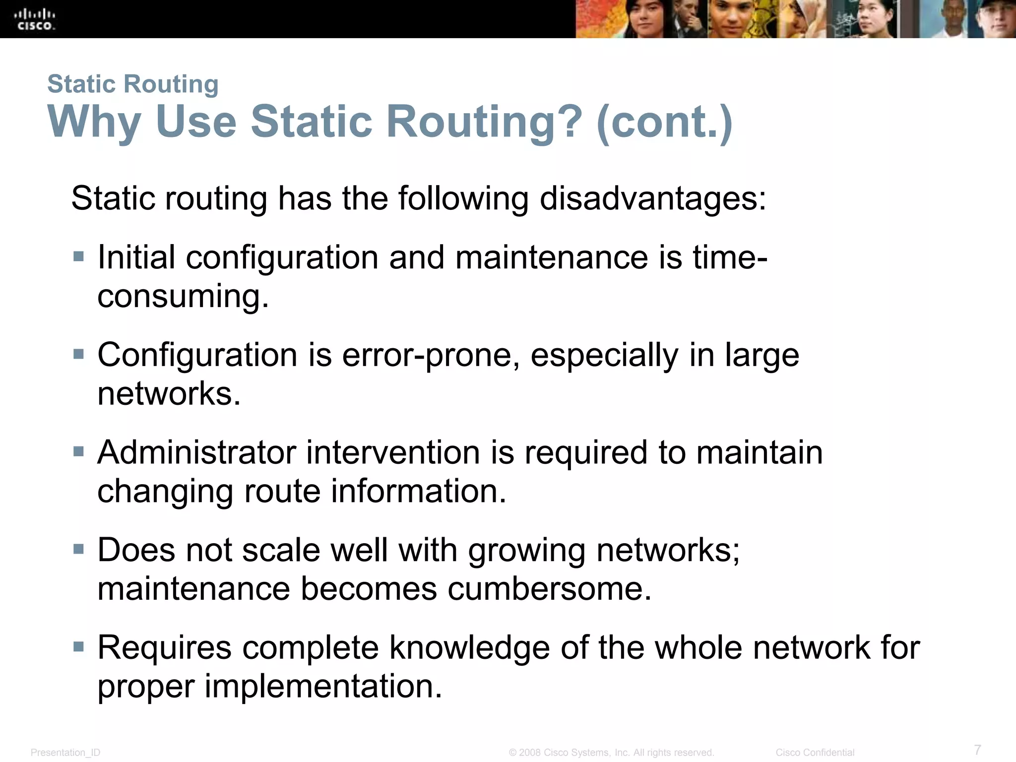 Static Routing 
Why Use Static Routing? (cont.) 
Static routing has the following disadvantages: 
 Initial configuration and maintenance is time-consuming. 
 Configuration is error-prone, especially in large 
networks. 
 Administrator intervention is required to maintain 
changing route information. 
 Does not scale well with growing networks; 
maintenance becomes cumbersome. 
 Requires complete knowledge of the whole network for 
proper implementation. 
Presentation_ID © 2008 Cisco Systems, Inc. All rights reserved. Cisco Confidential 7 
 